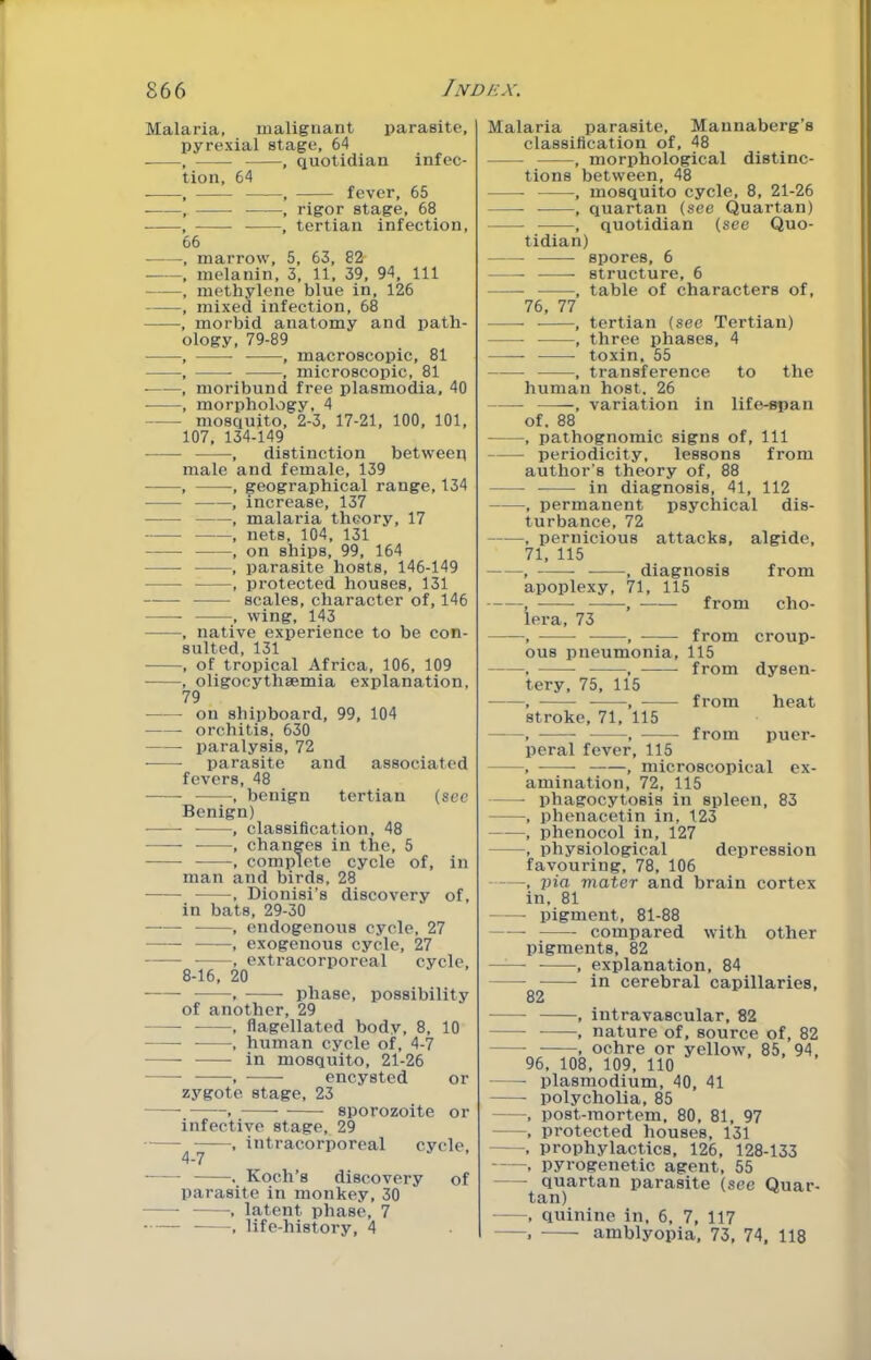 Malaria, malignant parasite, pyrexial stage, 64 , , quotidian infec- tion, 64 , , fever, 65 , , rigor stage, 68 , , tertian infection, 66 , marrow, 5, 63, 82- , melanin, 3, 11, 39, 94, 111 , methylene blue in, 126 , mixed infection, 68 , morbid anatomy and path- ology, 79-89 , , macroscopic, 81 , , microscopic, 81 , moribund free plasmodia, 40 , morphology, 4 mosquito, 2-3, 17-21, 100, 101, 107, 134-149 , distinction between male and female, 139 , , geographical range, 134 , increase, 137 , malaria theory, 17 , nets, 104, 131 , on ships, 99, 164 , parasite hosts, 146-149 , protected houses, 131 scales, character of, 146 , wing, 143 , native experience to be con- sulted, 131 , of tropical Africa, 106, 109 , oligocythaemia explanation, 79 on shipboard, 99, 104 orchitis, 630 paralysis, 72 ■ parasite and associated fevers, 48 , benign tertian (see Benign) , classification, 48 , changes in the, 5 , complete cycle of, in man and birds, 28 •, Dionisi’s discovery of, in bats, 29-30 , endogenous cycle, 27 , exogenous cycle, 27 , extracorporeal cycle, 8-16, 20 , phase, possibility of another, 29 , flagellated body, 8, 10 , human cycle of, 4-7 in mosquito, 21-26 ^ encysted or zygote, stage, 23 ■ , sporozoite or infective stage, 29 , intracorporeal 4-7 cycle. . Koch’s discovery of parasite in monkey, 30 , latent phase, 7 • , life-history, 4 Malaria parasite, Maunaberg’s classification of, 48 , morphological distinc- tions between, 48 , mosquito cycle, 8, 21-26 , quartan (see Quartan) , quotidian (see Quo- tidian) spores, 6 structure, 6 , table of characters of, 76, 77 , tertian (see Tertian) , three phases, 4 toxin, 55 , transference to the human host. 26 —— variation in life-span of. 88 , pathognomic signs of. 111 periodicity, lessons from author’s theory of, 88 in diagnosis, 41, 112 , permanent psychical dis- turbance, 72 , pernicious attacks, algide, 71, 115 , , diagnosis from apoplexy, 71, 115 , , from cho- lera, 73 , , from croup- ous pneumonia, 115 , , from dysen- tery, 75, 115 , , from heat stroke, 71, 115 , , from puer- peral fever, 115 , , microscopical ex- amination, 72, 115 phagocytosis in spleen, 83 , phenacetin in, 123 , phenocol in, 127 , physiological depression favouring, 78, 106 , pia mater and brain cortex in, 81 pigment, 81-88 compared with other pigments, 82 , explanation, 84 in cerebral capillaries, 82 , intravascular, 82 , nature of, source of, 82 . ochre or yellow, 85, 94, 96, 108, 109, no Plasmodium, 40, 41 polycholia, 85 , post-mortem, 80, 81, 97 , protected houses, 131 . prophylactics, 126, 128-133 , pyrogenetic agent, 55 quartan parasite (see Quar- tan) , quinine in, 6, 7, 117 . amblyopia, 73, 74, 118