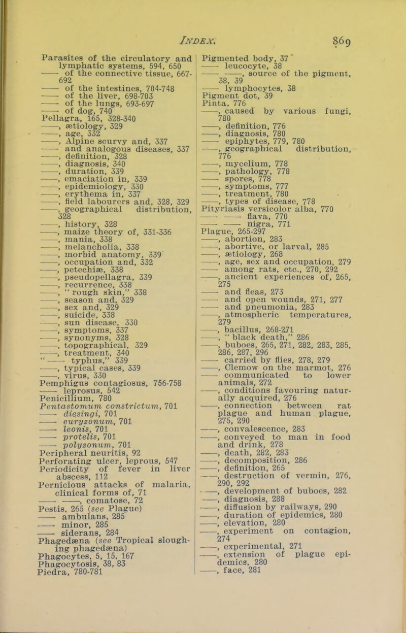 Parasites of the circulatory and lymphatic systems, 594, 650 of the connective tissue, 667- 692 of the intestines, 704-748 of the liver, 698-703 •—— of the lungs, 693-697 of dog, 740 Pellagra, 165, 328-340 •, aetiology, 329 , age, 332 , Alpine scurvy and, 337 and analogous diseases, 337 , definition, 328 , diagnosis, 340 , duration, 339 , emaciation in, 339 - -, epidemiology, 330 , erythema in, 337 - - -, field labourers and, 328, 329 , geographical distribution, 328 , history, 328 , maize theory of, 331-336 , mania, 338 , melancholia, 338 , morbid anatomy, 339 , occupation and, 332 , petechise, 338 , pseudopellagra, 339 , recurrence, 338 , “ rough skin, 338 , season and, 329 - sex and, 329 , suicide, 338 , sun disease, 330 symptoms, 337 , synonyms, 328 -, topographical, 329 , treatment, 340 “ ——- typhus, 339 ■ , typical cases, 339 , virus, 330 Pemphigus contagiosus, 756-758 leprosus, 542 Penicillium, 780 Pontastomum constrictum, 701 ——- diesingi, 701 euryzonum, 701 leonis, 701 protelis, 701 polyzonum, 701 Peripheral neuritis, 92 Perforating ulcer, leprous, 547 Periodicity of fever in liver abscess, 112 Pernicious attacks of malaria, clinical forms of, 71 , comatose, 72 Pestis, 265 {see Plague) ambulans, 285 minor, 285 siderans, 284 Pha^edsena (see Tropical slough- ing phagedaena) Phagocytes, 5, 15, 167 Phagocytosis, 38, 83 Piedra, 780-781 ' Pigmented body, 37 leucocyte, 38 I , source of the pigment, I 38, 39 lymphocytes, 38 Pigment dot, 39 Pinta, 776 , caused by various fungi, 780 • , definition, 776 , diagnosis, 780 epiphytes, 779, 780 , , geographical distribution, 776 , mycelium, 778 , pathology, 778 spores, 778 , symptoms, 777 , treatment, 780 , types of disease, 778 Pityriasis versicolor alba, 770 flava, 770 nigra, 771 Plague, 265-297 , abortion, 283 , abortive, or larval, 285 , aetiology, 268 , age, sex and occupation, 279 among rats, etc., 270, 292 , ancient experiences of, 265, 275 and fleas, 273 and open wounds, 271, 277 and pneumonia, 283 , atmospheric temperatures, 279 , bacillus, 268-271 , “ black death, 286 - , buboes, 265, 271, 282, 283, 285, 286, 287, 296 carried by flies, 278, 279 , Clemow on the marmot, 276 communicated to lower I animals, 272 , conditions favouring natur- ‘ ally acquired, 276 , connection between rat plague and human plague, I 275, 290 I convalescence, 283 j , conveyed to man in food I and drink, 278 I , death, 282, 283 [ , decomposition, 286 , definition, 265 , destruction of vermin, 276, I 290, 292 ! , development of buboes, 282 [ , diagnosis, 288 1 , diffusion by railways, 290 , duration of epidemics, 280 j , elevation, 280 , experiment on contagion, , 274 , experimental, 271 , extension of plague epi- demics, 280 , face, 281