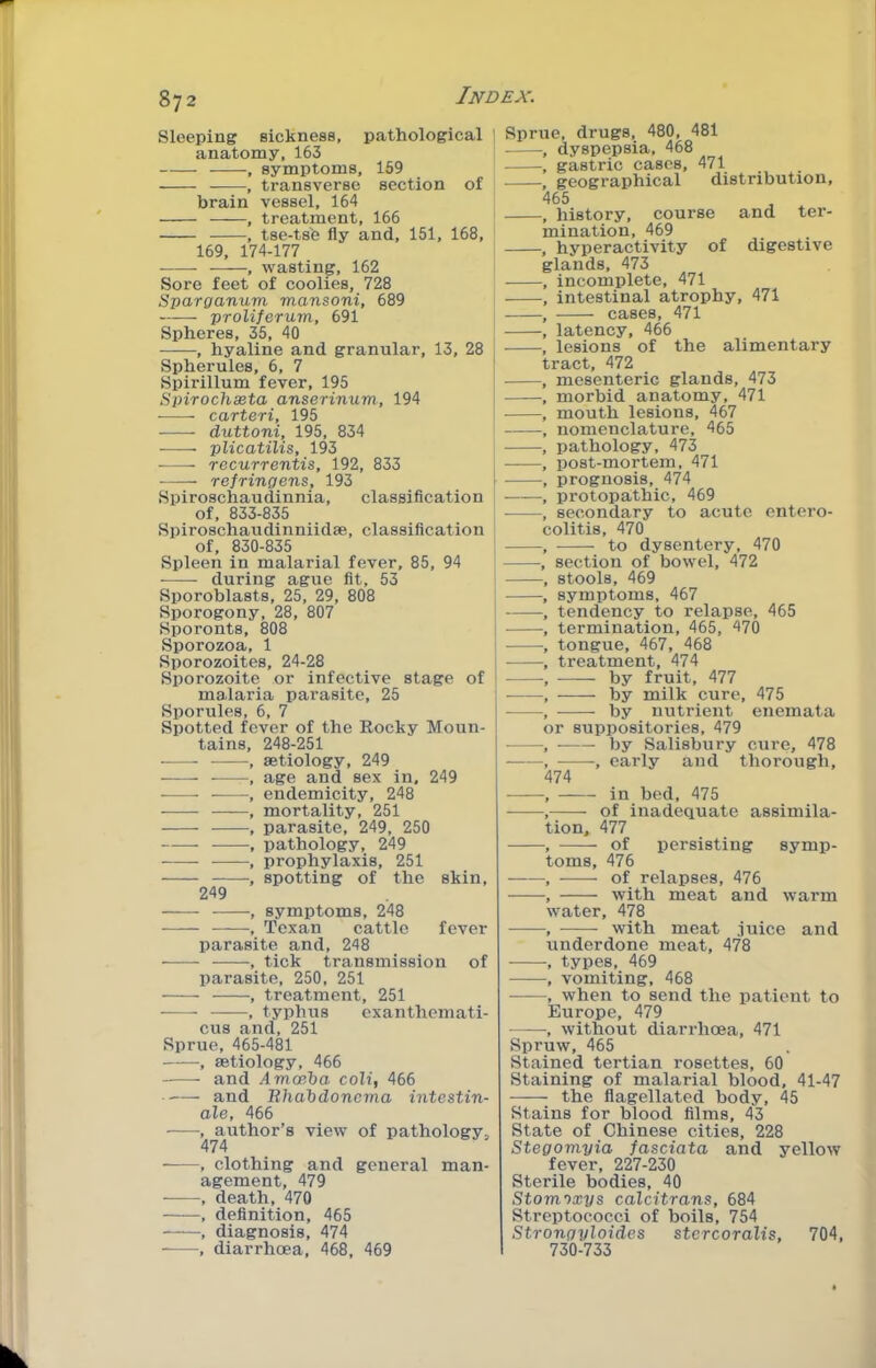 Sleeping sickness, pathological ' anatomy, 163 , symptoms, 169 transverse section of brain vessel, 164 - , treatment, 166 -, tse-ts'e fly and, 151, 168, 169, 174-177 , wasting, 162 Sore feet of coolies, 728 Sparganum mansoni, 689 proliferum, 691 Spheres, 35, 40 , hyaline and granular, 13, 28 Spherules, 6, 7 Spirillum fever, 195 Spirochseta anserinum, 194 carteri, 195 duttoni, 195, 834 plicatilis, 193 recurrentis, 192, 833 refringens, 193 Spiroschaudinnia, classification of, 833-835 Spiroschaudinniidae, classification of, 830-835 Spleen in malarial fever, 85, 94 during ague fit, 53 Sporoblasts, 25, 29, 808 Sporogony, 28, 807 Sporonts, 808 Sporozoa, 1 Sporozoites, 24-28 Sporozoite or infective stage of malaria parasite, 25 Sporules, 6, 7 Spotted fever of the Eocky Moun- tains, 248-251 , aetiology, 249 , age and sex in, 249 endemicity, 248 - , mortality, 251 - , parasite, 249, 250 - , pathology, 249 - , prophylaxis, 251 - , spotting of the skin, 249 - , symptoms, 248 , Texan cattle fever parasite and, 248 -, tick transmission of parasite, 250, 251 , treatment, 251 , typhus cxanthemati- cus and, 251 Sprue, 465-481 , aetiology, 466 and Amoeba colt, 466 and Bhabdoncma intestin- ale, 466 , author’s view of pathology, 474 , clothing and general man- agement, 479 , death, 470 , definition, 465 , diagnosis, 474 , diarrhoea, 468, 469 Sprue, drugs, 480, 481 dyspepsia, 468 gastric cases, 471 geographical distribution, 465 history, course and ter- mination, 469 hyperactivity of digestive glands, 473 incomplete, 471 intestinal atrophy, 471 cases, 471 latency, 466 lesions of the alimentary ract, 472 mesenteric glands, 473 morbid anatomy, 471 mouth lesions, 467 nomenclature, 465 pathology, 473 post-mortem, 471 prognosis, 474 protopathic, 469 secondary to acute entero- olitis, 470 to dysentery, 470 section of bowel, 472 stools, 469 symptoms, 467 tendency to relapse, 465 termination, 465, 470 tongue, 467, 468 treatment, 474 by fruit, 477 by milk cure, 475 by nutrient enemata or suppositories, 479 ■ by Salisbury cure, 478 -, early and thorough, 474 in bed, 475 of inadequate assimila- tion. 477 of persisting symp- toms, 476 of relapses, 476 with meat and warm vater, 478 with meat juice and underdone meat, 478 types, 469 vomiting, 468 when to send the patient to Europe, 479 , without diarrhoea, 471 Spruw, 465 Stained tertian rosettes, 60 Staining of malarial blood, 41-47 the flagellated body, 45 Stains for blood films, 43 State of Chinese cities, 228 Stegomyia fasciata and yellow fever, 227-230 Sterile bodies, 40 Stom')xys calcitrans, 684 Streptococci of boils, 754 Strongyloides stcrcoralis, 704, 730-733