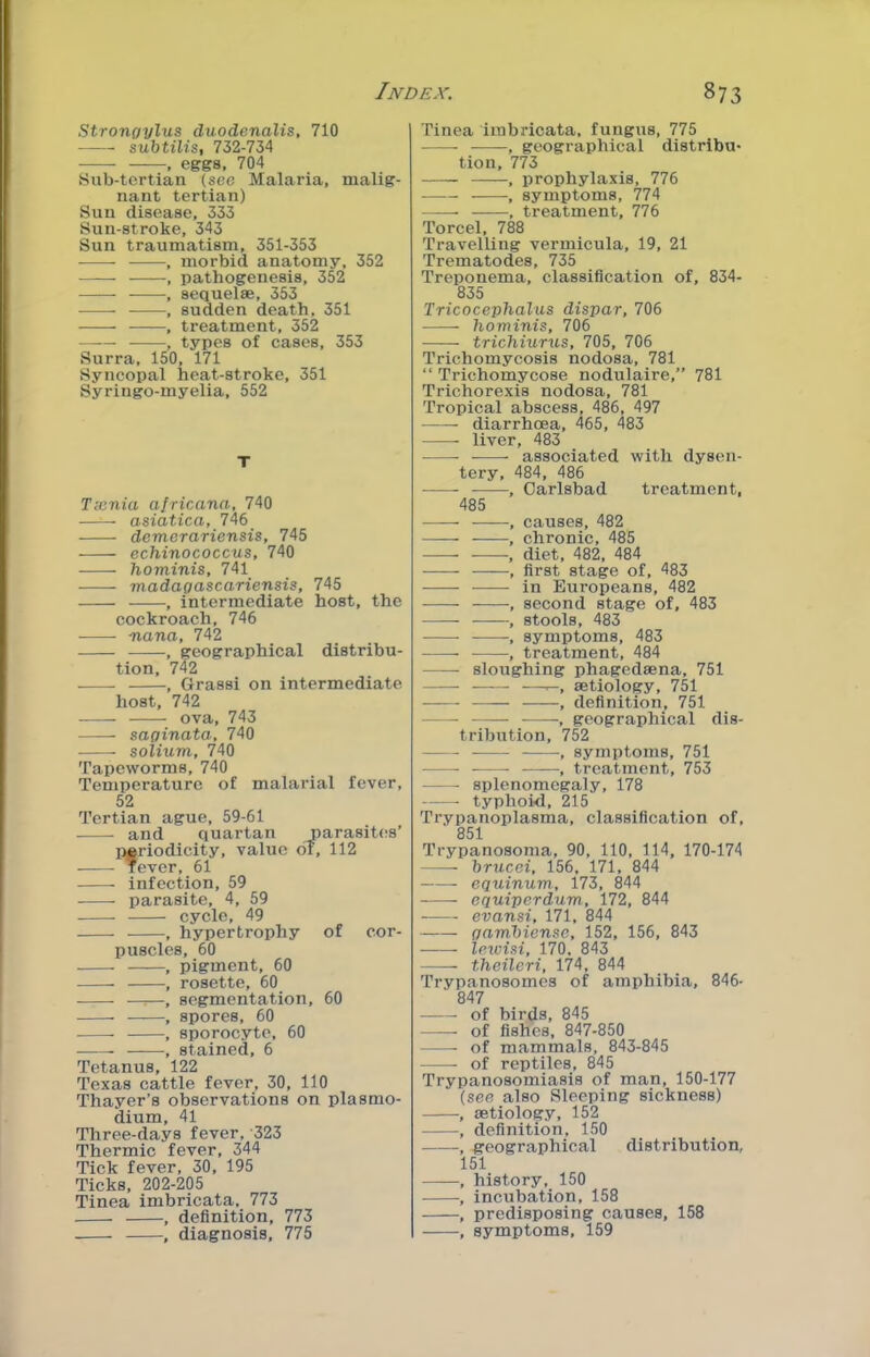 Strongylus duodenalis, 710 suhtilis, 732-734 , eggs, 704 Sub-tertian (see Malaria, malig- nant tertian) Sun disease, 333 Sun-stroke, 343 Sun traumatism, 351-353 , morbid anatomy, 352 , pathogenesis, 352 , sequelse, 353 , sudden death, 351 , treatment, 352 , types of cases, 353 Surra, 150, 171 Syncoijal heat-stroke, 351 Syringo-myelia, 552 T Tecnia africana, 740 asiatica, 746 demerariensis, 745 echinococcus, 740 hominis, 741 madagascariensis, 745 , intermediate host, the cockroach, 746 nana, 742 , geographical distribu- tion, 742 , Grassi on intermediate host, 742 ova, 743 saginata, 740 solium, 740 Tapeworms, 740 Temperature of malarial fever, 52 Tertian ague, 59-61 and quartan parasit(!s’ periodicity, value of, 112 lever, 61 infection, 59 parasite, 4, 59 cycle, 49 , hypertrophy of cor- puscles, 60 , pigment, 60 , rosette, 60 —:—, segmentation, 60 , spores, 60 , sporocyte, 60 , stained, 6 Tetanus, 122 Texas cattle fever, 30, 110 Thayer’s observations on plasmo- dium, 41 Three-days fever, 323 Thermic fever, 344 Tick fever, 30, 195 Ticks, 202-205 Tinea imbricata, 773 , definition, 773 , diagnosis, 775 Tinea iinbidcata, fungus, 775 -, geographical distribu- tion, 773 , prophylaxis, 776 — , symptoms, 774 , treatment, 776 Torcel, 788 Travelling vermicula, 19, 21 Trematodes, 735 Treponema, classification of, 834- 835 Tricocephalus dispar, 706 hominis, 706 trichiurxLS, 705, 706 Trichomycosis nodosa, 781 “ Trichomycose nodulaire,” 781 Trichorexis nodosa, 781 Tropical abscess, 486, 497 diarrhoea, 465, 483 liver, 483 associated with dysen- tery, 484, 486 ——- , Carlsbad treatment, 485 , causes, 482 , chronic, 485 , diet, 482, 484 , first stage of, 483 in Europeans, 482 , second stage of, 483 —-—, stools, 483 , symptoms, 483 , treatment, 484 sloughing phagedsena, 751 —r-, aetiology, 751 -, definition, 751 , geographical dis- tribution, 752 ■, symptoms, 751 • , treatment, 753 splenomegaly, 178 typhoid, 215 Trypanoplasma, classification of, 851 Trypanosoma, 90, 110, 114, 170-174 hrucei, 156, 171, 844 —— equinum, 173, 844 equiperdum, 172, 844 evansi, 171, 844 gamhiense, 152, 156, 843 lewisi, 170, 843 theileri, 1'74, 844 Trypanosomes of amphibia, 846- 847 of birds, 845 —— of fishes, 847-850 of mammals, 843-845 of reptiles, 845 Trypanosomiasis of man, 150-177 {see also Sleeping sickness) •, aetiology, 152 , definition, 150 ■, geographical distribution, 151 , history, 150 • -, incubation, 158 , predisposing causes, 158 , symptoms, 159
