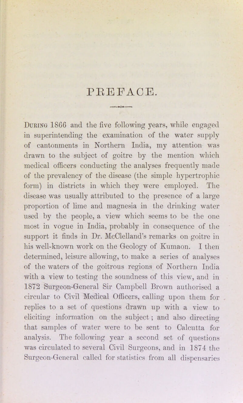 PREFACE. During I860 and the five following years, while engaged in superintending the examination of the water supply of cantonments in Northern India, my attention was drawn to the subject of goitre by the mention which medical officers conducting the analyses frequently made of the prevalency of the disease (the simple hypertrophic form) in districts in which they were employed. The disease was usually attributed to the presence of a large proportion of lime and magnesia in the drinking water used by the people, a view which seems to be the one most in vogue in India, probably in consequence of the support it finds in Dr. McClelland’s remarks on goitre in his well-known work on the Geology of Kumaon. I then determined, leisure allowing, to make a series of analyses of the waters of the goitrous regions of Northern India with a view to testing the soundness of this view, and in 1872 Surgeon-General Sir Campbell Brown authorised a circular to Civil Medical Officers, calling upon them for . replies to a set of questions drawn up with a view to eliciting information on the subject; and also directing that samples of water were to be sent to Calcutta for analysis. The following year a second set of questions was circulated to several Civil Surgeons, and in 1874 the Surgeon-General called for statistics from all dispensaries