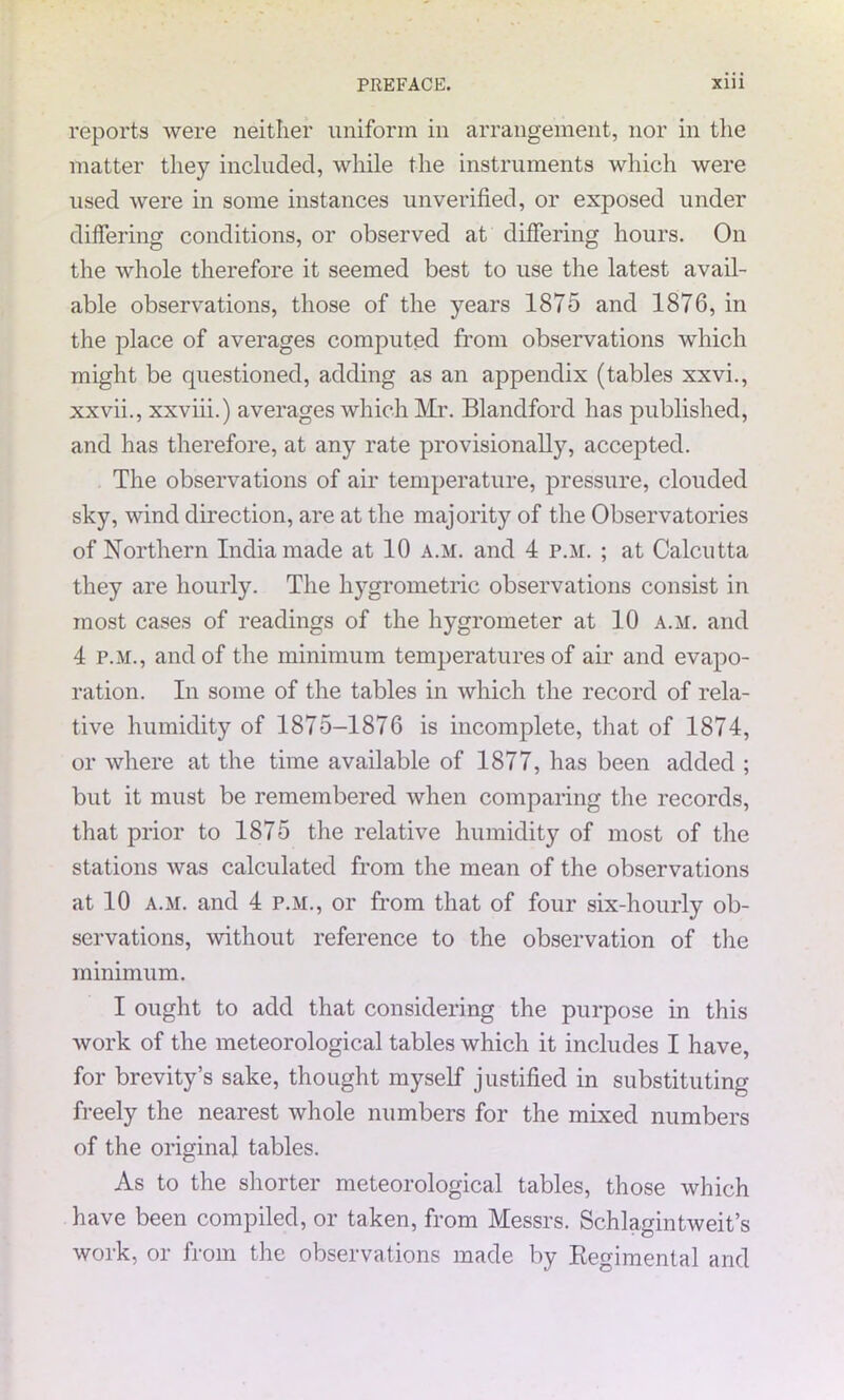 reports were neither uniform in arrangement, nor in the matter they included, while the instruments which were used were in some instances unverified, or exposed under differing conditions, or observed at differing hours. On the whole therefore it seemed best to use the latest avail- able observations, those of the years 1875 and 1876, in the place of averages computed from observations which might be questioned, adding as an appendix (tables xxvi., xxvii., xxviii.) averages which Mr. Blandford has published, and has therefore, at any rate provisionally, accepted. The observations of air temperature, pressure, clouded sky, wind direction, are at the majority of the Observatories of Northern India made at 10 a.m. and 4 p.m. ; at Calcutta they are hourly. The hygrometric observations consist in most cases of readings of the hygrometer at 10 a.m. and 4 p.m., and of the minimum temperatures of air and evapo- ration. In some of the tables in which the record of rela- tive humidity of 1875-1876 is incomplete, that of 1874, or where at the time available of 1877, has been added ; but it must be remembered when comparing the records, that prior to 1875 the relative humidity of most of the stations was calculated from the mean of the observations at 10 a.m. and 4 p.m., or from that of four six-hourly ob- servations, without reference to the observation of the minimum. I ought to add that considering the purpose in this work of the meteorological tables which it includes I have, for brevity’s sake, thought myself justified in substituting freely the nearest whole numbers for the mixed numbers of the original tables. As to the shorter meteorological tables, those which have been compiled, or taken, from Messrs. Schlagintweit’s work, or from the observations made by Regimental and