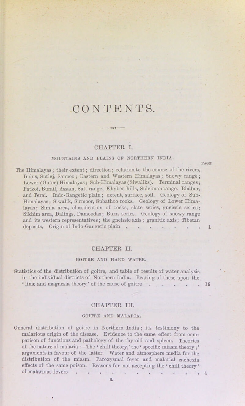 CONTENTS. CHAPTER I. MOUNTAINS AND PLAINS OF NORTHERN INDIA. PAGE The Himalayas; their extent; direction; relation to the course of the rivers, Indus, Sutlej, Sanpoo; Eastern and Western Himalayas; Snowy range ; Lower (Outer) Himalayas; Sub-Himalayas (Siwaliks). Terminal ranges ; Patkoi, Burail, Assam, Salt range, Khyber hills, Suleiman range. Bhabur, and Terai. Indo-Gangetic plain; extent, surface, soil. Geology of Sub- Himalayas ; Siwalik, Sirmoor, Subathoo rocks. Geology of Lower Hima- layas; Simla area, classification of rocks, slate series, gneissic series; Sikhim area, Dalings, Damoodas; Buxa series. Geology of snowy range and its western representatives; the gneissic axis; granitic axis; Tibetan deposits. Origin of Indo-Gangetic plain ....... 1 CHAPTER II. GOITRE AND HARD WATER. Statistics of the distribution of goitre, and table of results of water analysis in the individual districts of Northern India. Bearing of these upon the ‘ lime and magnesia theoiy ’ of the cause of goitre 16 CHAPTER III. GOITRE AND MALARIA. General distribution of goitre in Northern India; its testimony to the malarious origin of the disease. Evidence to the same effect from com- parison of functions and pathology of the thyroid and spleen. Theories of the nature of malaria :—The ‘ chill theory,’ the ‘ specific miasm theory; ’ arguments in favour of the latter. Water and atmosphere media for the distribution of the miasm. Paroxysmal fever and malarial cachexia effects of the same poison. Reasons for not accepting the * chill theory ’ of malarious fevers 4 a