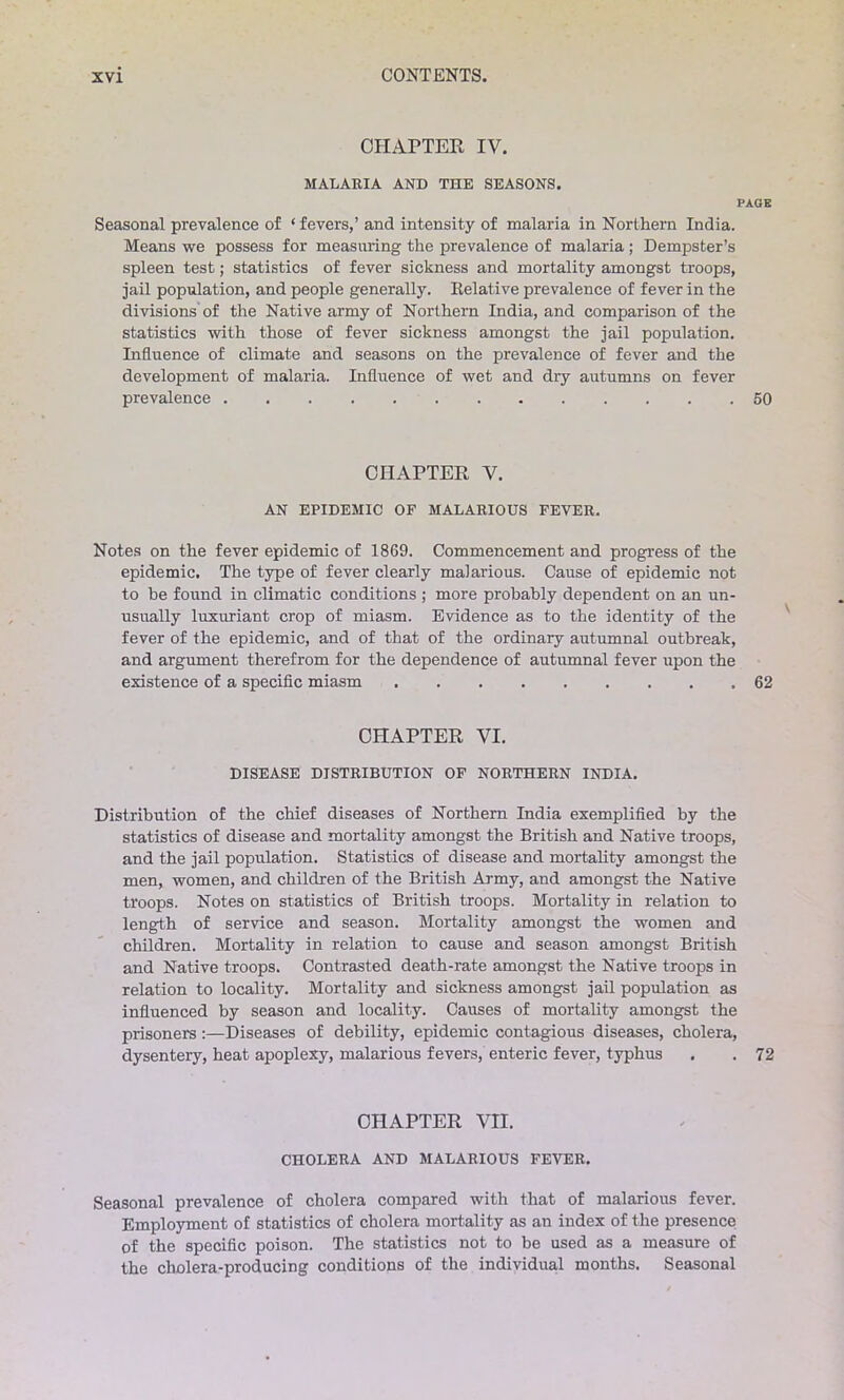 CHAPTER IV. MALARIA AND THE SEASONS. PAGE Seasonal prevalence of ‘ fevers,’ and intensity of malaria in Northern India. Means we possess for measuring the prevalence of malaria ; Dempster’s spleen test; statistics of fever sickness and mortality amongst troops, jail population, and people generally. Relative prevalence of fever in the divisions of the Native army of Northern India, and comparison of the statistics with those of fever sickness amongst the jail population. Influence of climate and seasons on the prevalence of fever and the development of malaria. Influence of wet and dry autumns on fever prevalence 50 CHAPTER V. AN EPIDEMIC OF MALARIOUS FEVER. Notes on the fever epidemic of 1869. Commencement and progress of the epidemic. The type of fever clearly malarious. Cause of epidemic not to be found in climatic conditions ; more probably dependent on an un- usually luxuriant crop of miasm. Evidence as to the identity of the fever of the epidemic, and of that of the ordinary autumnal outbreak, and argument therefrom for the dependence of autumnal fever upon the existence of a specific miasm 62 CHAPTER VI. DISEASE DISTRIBUTION OF NORTHERN INDIA. Distribution of the chief diseases of Northern India exemplified by the statistics of disease and mortality amongst the British and Native troops, and the jail population. Statistics of disease and mortality amongst the men, women, and children of the British Army, and amongst the Native troops. Notes on statistics of British troops. Mortality in relation to length of service and season. Mortality amongst the women and children. Mortality in relation to cause and season amongst British and Native troops. Contrasted death-rate amongst the Native troops in relation to locality. Mortality and sickness amongst jail population as influenced by season and locality. Causes of mortality amongst the prisoners :—Diseases of debility, epidemic contagious diseases, cholera, dysentery, heat apoplexy, malarious fevers, enteric fever, typhus . . 72 CHAPTER VII. CHOLERA AND MALARIOUS FEVER. Seasonal prevalence of cholera compared with that of malarious fever. Employment of statistics of cholera mortality as an index of the presence of the specific poison. The statistics not to be used as a measure of the cholera-producing conditions of the individual months. Seasonal