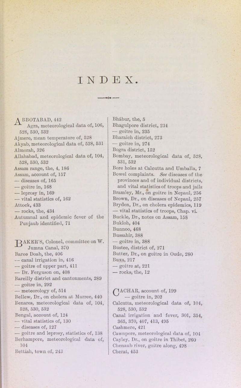 INDEX ABBOTABAD, 442 Agra, meteorological data of, 100, 528, 530, 532 Ajmere, mean temperature of, 528 Akyab, meteorological data of, 528, 631 Almorah, 326 Allahabad, meteorological data of, 104, 528, 530, 532 Assam range, the, 4, 186 Assam, account of, 157 — diseases of, 165 •— goitre in, 168 — leprosy in, 169 — vital statistics of, 162 Attock, 433 — rocks, the, 434 Autumnal and epidemic fever of the Punjaub identified, 71 AKER’S, Colonel, committee on W. Jumna Canal, 370 Baree Doab, the, 406 — canal irrigation in, 416 — goitre of upper part, 411 — Dr. Ferguson on, 408 Bareilly district and cantonments, 289 — goitre in, 292 — meteorology of, 514 Bellew, Dr., on cholera at Murree, 440 Benares, meteorological data of, 104, 528, 530, 532 Bengal, account of, 124 •— vital statistics of, 130 — diseases of, 127 — goitre and leprosy, statistics of, 138 Berhampore, meteorological data of, 104 Bettiah, town of, 243 Bh&bur, the, 5 Bhagulpore district, 234 — goitre in, 235 Bharaich district, 273 — goitre in, 274 Bogra district, 152 Bombay, meteorological data of, 528, 531, 632 Bore holes at Calcutta and Umballa, 7 Bowel complaints. See diseases of the provinces and of individual districts, and vital statistics of troops and jails Bramley, Mr., on goitre in Nepaul, 256 Brown, Dr., on diseases of Nepaul, 257 Bryden, Dr., on cholera epidemics, 119 — vital statistics of troops, Chap. vi. Buckle, Dr., notes on Assam, 158 Bukloh, 404 Bunnoo, 468 Bussahir, 388 — goitre in, 388 Bustee, district of, 271 Butter, Dr., on goitre in Oude, 280 Buxa, 217 — goitre at, 221 — rocks, the, 12 /^lACHAR, account of, 199 — goitre in, 202 Calcutta, meteorological data of, 104, 528, 530, 532 Canal irrigation and fever, 301, 354, 365, 370, 407, 413, 495 Cashmere, 421 Cawnpore, meteorological data of, 104 Cayley, Dr., on goitre in Thibet, 260 Chenaub river, goitre along, 498 Cherat, 453