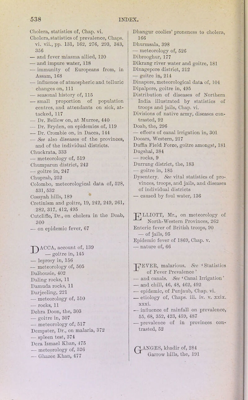 Cholera, statistics of, Chap. vi. Cholera, statistics of prevalence, Chaps, vi. vii., pp. 131, 162, 276, 293, 343, 356 — and fever miasma allied, 120 — and impure water, 118 — immunity of Europeans from, in Assam, 168 — influence of atmospheric and telluric changes on,111 — seasonal history of, 115 — small proportion of population centres, and attendants on sick, at- tacked, 117 — Dr. Bellow on, at Murree, 440 — Dr. Bryden, on epidemics of, 119 — Dr. Crombie on, in Dacca, 144 — See also diseases of the provinces, and of the individual districts. Chuckrata, 333 — meteorology of, 519 Chumparun district, 242 — goitre in, 247 Chuprah, 252 Colombo, meteorological data of, 528, 531,532 Cossyah hills, 189 Cretinism and goitre, 19, 242, 249, 261, 282, 317, 412, 495 Cutcliffe, Dr., on cholera in the Doab, 300 — on epidemic fever, 67 TAACCA, account of, 139 ^ — goitre in, 145 — leprosy in, 156 — meteorology of, 505 Dalhousie, 402 Daling rocks, 11 Damuda rocks, 11 Darjeeling, 221 — meteorology of, 510 — rocks, 11 Delira Doon, the, 303 — goitre in, 307 — meteorology of, 517 Dempster, Dr., on malaria, 372 — spleen test, 374 Dera Ismael Khan, 475 — meteorology of, 526 — Ghazcc Khan, 477 Dhangur coolies’ proneness to cholera, 166 Dhurmsala, 398 — meteorology of, 526 Dibrooghur, 177 Dikrang river water and goitre, 181 Dinagepore district, 212 — goitre in, 214 Dinapore, meteorological data of, 104 Dipalpore, goitre in, 495 Distribution of diseases of Northern India illustrated by statistics of troops and jails, Chap. vi. Divisions of native army, diseases con- trasted, 92 Doab, the, 296 — effects of canal irrigation in, 301 Dooars, Western, 217 Duffla Field Force, goitre amongst, 181 Dugsbai, 384 — rocks, 9 Durrung district, the, 183 — goitre in, 185 Dysentery. See vital statistics of pro- vinces, troops, and jails, and diseases of individual districts — caused by foul water, 136 Tj^LLIOTT, Mr., on meteorology of North-Western Provinces, 262 Enteric fever of British troops, 90 — of jails, 95 Epidemic fever of 1869, Chap. v. — nature of, 66 XpEVER, malarious. See ‘ Statistics of Fever Prevalence ’ — and canals. Sec ‘ Canal Irrigation ’ — and chill, 46, 48, 462, 492 — epidemic, of Punjaub, Chap. vi. — etiology of. Chaps, iii. iv. v. xxix. xxxi. — influence of rainfall on prevalence, 55, 68, 352, 423, 459, 4S7 — prevalence of in provinces con- trasted, 52 /RANGES, khadir of, 284 Garrow hills, the, 191