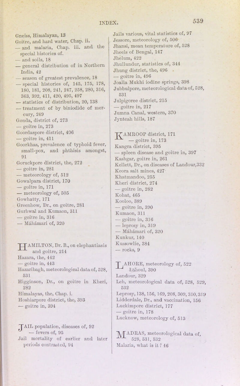 Gneiss, Himalayan, 13 Goitre, and hard water, Chap. ii. — and malaria, Chap. iii. and the special histories of. — and soils, 18 — general distribution of in Northern India, 42 — season of greatest prevalence, 18 — special histories of, 145, 175, 178, 180, 181, 208, 241, 247, 258, 280, 316, 363, 302, 411, 420, 495, 497 — statistics of distribution, 20, 138 — treatment of by biniodide of mer- cury, 249 Gonda, district of, 273 — goitre in, 273 Goordaspore district, 406 — goitre in, 411 Goorkhas, prevalence of typhoid fever, small-pox, and phthisis amongst, 91 Goruckpore district, the, 272 — goitre in, 281 — meteorology of, 512 Gowalpara district, 170 — goitre in, 171 — meteorology of, 505 Gowhatty, 171 Greenliow, Dr., on goitre, 281 Gurhwal and Kumaon, 311 — goitre in, 316 — Maliamari of, 320 JJAMILTON, Dr. B., on elephantiasis and goitre, 214 Hazara, the, 442 — goitre in, 443 Hazaribagh, meteorological data of, 528, 631 Higginson, Dr., on goitre in Kheri, 282 Himalayas, the, Chap. i. Hoshiarpore district, the, 393 — goitre in, 394 TAIL population, diseases of, 92 — fevers of, 95 Jail mortality of earlier and later periods contrasted, 94 Jails various, vital statistics of, 97 Jessore, meteorology of, 506 Jhansi, mean temperature of, 528 Jlieels of Bengal, 147 Jhelum, 422 Jhullundur, statistics of, 344 Jhung district, the, 496 . — goitre in, 496 Joalla Mukhi iodine springs, 398 Jubbulpore, meteorological data of, 528, 531 Julpigoree district, 215 — goitre in, 217 Jumna Canal, western, 370 Jynteah hills, 187 TTAMROOP district, 171 — goitre in, 173 Kangra district, 395 — spleen disease and goitre in, 397 Kashgar, goitre in, 261 Kellett, Dr., on diseases of Landour,332 Keora salt mines, 427 Khatmandoo, 255 Kheri district, 274 — goitre in, 282 Kohat, 465 Kooloo, 389 — goitre in, 390 Kumaon, 311 — gpitre in, 316 — leprosy in, 319 — Mahamari of, 320 Kunkur, 140 Kussowlie, 384 — rocks, 9 T AHORE, meteorology of, 522 Lahoul, 390 Landour, 329 Leh, meteorological data of, 528, 529, 532 Leprosy, 138,156, 169, 208, 309, 310,319 Lidderdale, Dr., and vaccination, 156 Luckimpore district, 177 — goitre in, 178 Lucknow, meteorology of, 513 j\/rADRAS, meteorological data of, XV'L 528, 531, 532 Malaria, what is it 1 16