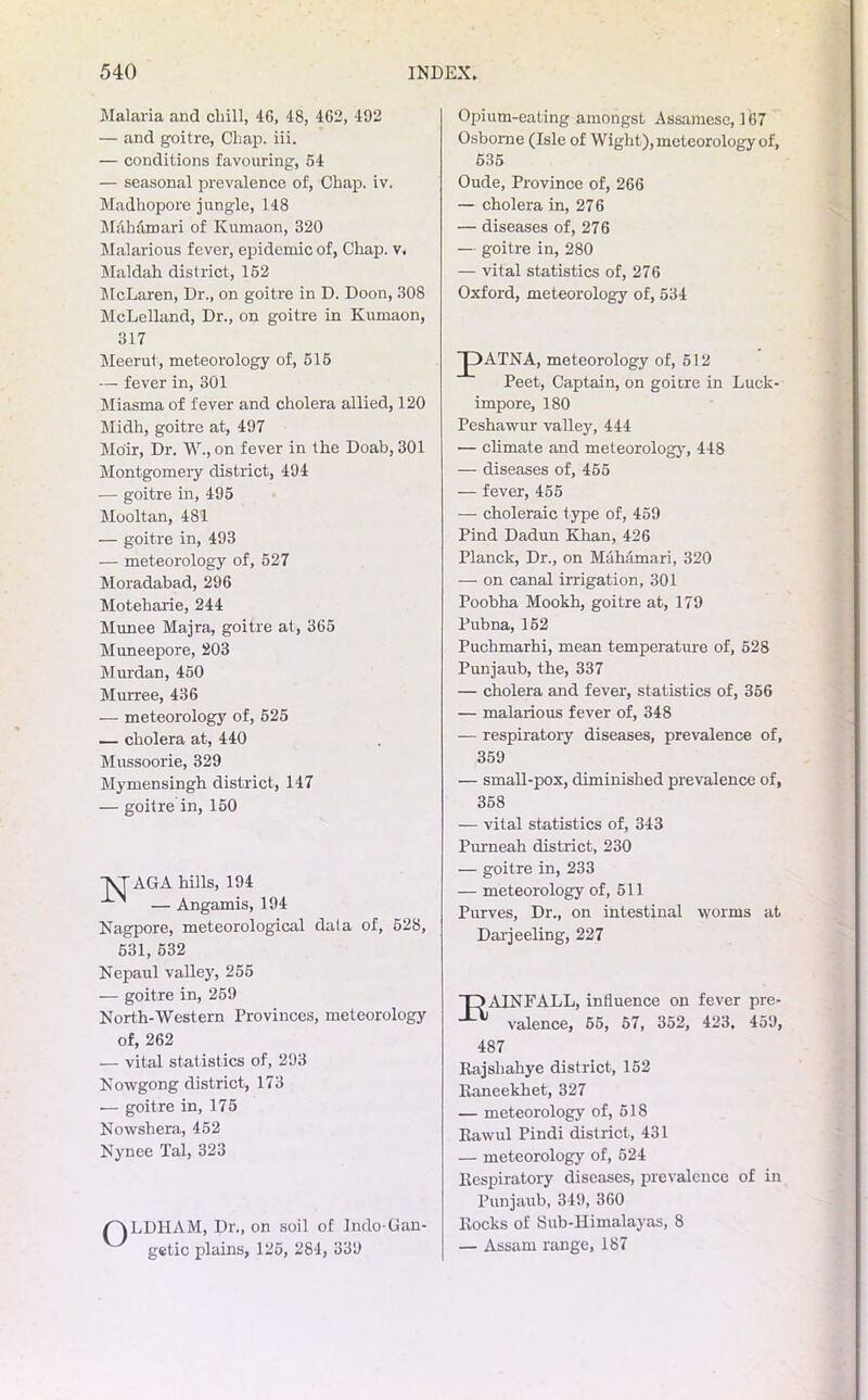 Malaria and chill, 46, 48, 462, 492 — and goitre, Chap. iii. — conditions favouring, 54 — seasonal prevalence of, Chap. iv. Madhopore jungle, 148 Mah&mari of Kumaon, 320 Malarious fever, epidemic of, Chap. v. Maldah district, 152 McLaren, Dr., on goitre in D. Doon, 308 McLelland, Dr., on goitre in Kumaon, 317 Meerut, meteorology of, 515 — fever in, 301 Miasma of fever and cholera allied, 120 Midh, goitre at, 497 Moir, Dr. W., on fever in the Doab, 301 Montgomery district, 494 — goitre in, 495 Mooltan, 481 — goitre in, 493 — meteorology of, 527 Moradabad, 296 Moteharie, 244 Munee Majra, goitre at, 365 Muneepore, 203 Murdan, 450 Murree, 436 — meteorology of, 525 — cholera at, 440 Mussoorie, 329 Mymensingh district, 147 — goitre in, 150 \TAGA hills, 194 ' — Angamis, 194 Nagpore, meteorological data of, 528, 531, 632 Nepaul valley, 255 — goitre in, 259 North-Western Provinces, meteorology of, 262 — vital statistics of, 293 Nowgong district, 173 — goitre in, 175 Nowshera, 452 Nynee Tal, 323 o LDHAM, Dr., on soil of Indo-Can- gctic plains, 125, 284, 339 Opium-eating amongst Assamese, 167 Osborne (Isle of Wight), meteorology of, 635 Oude, Province of, 266 — cholera in, 276 — diseases of, 276 — goitre in, 280 — vital statistics of, 276 Oxford, meteorology of, 534 J)ATNA, meteorology of, 512 Peet, Captain, on goitre in Luck- impore, 180 Peshawur valley, 444 — climate and meteorology, 448 — diseases of, 455 — fever, 455 — choleraic type of, 459 Pind Dadun Khan, 426 Planck, Dr., on MaMmari, 320 — on canal irrigation, 301 Poobha Mookh, goitre at, 179 Pubna, 152 Puchmarhi, mean temperature of, 528 Punjaub, the, 337 — cholera and fever, statistics of, 356 — malarious fever of, 348 — respiratory diseases, prevalence of, 359 — small-pox, diminished prevalence of, 358 — vital statistics of, 343 Purneah district, 230 — goitre in, 233 — meteorology of, 511 Purves, Dr., on intestinal worms at Darjeeling, 227 T3AINFALL, inHuence on fever pre- valence, 65, 57, 352, 423. 459, 487 Rajshahye district, 152 Raneekhet, 327 — meteorology of, 5IS Rawul Pindi district, 431 — meteorology of, 524 Respiratory diseases, prevalence of in Punjaub, 349, 360 Rocks of Sub-Himalayas, 8 — Assam range, 187