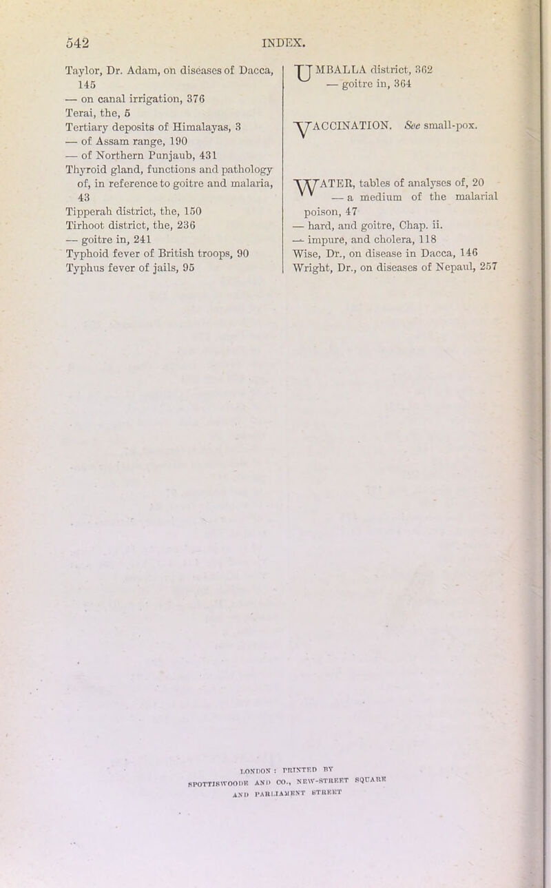 TT MB ALL A district, 302 — goitre in, 364 '^'ACCINATION. See small-pox. Taylor, Dr. Adam, on diseases of Dacca, 145 — on canal irrigation, 376 Terai, the, 5 Tertiary deposits of Himalayas, 3 — of Assam range, 190 — of Northern Punjaub, 431 Thyroid gland, functions and pathology of, in reference to goitre and malaria, 43 Tipperah district, the, 150 Tirhoot district, the, 236 — goitre in, 241 Typhoid fever of British troops, 90 Typhus fever of jails, 95 TWTATEIl, tables of analyses of, 20 ' ' — a medium of the malarial poison, 47 — hard, and goitre, Chap. ii. impure, and cholera, 118 Wise, Dr., on disease in Dacca, 146 Wright, Dr., on diseases of Nepaul, 257 LONDON : PRINTED BY SP0TTI8W00DK AND CO., NEIV-STIUSKT SQUARE ASH PARLIAMENT STREET