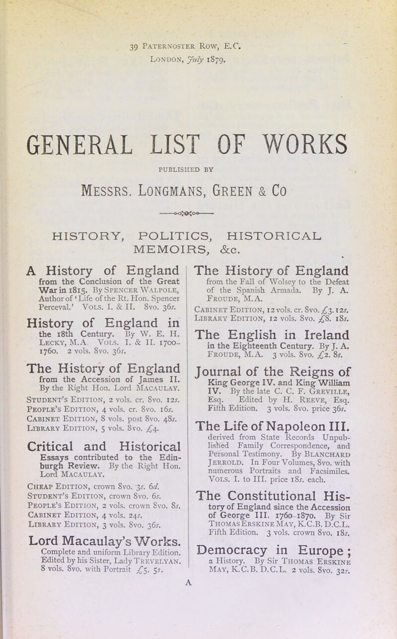39 Paternoster Row, E.C. London, July 1879. GENERAL LIST OF WORKS PUBLISHED BY Messrs. Longmans, Green & Co o-o^oo HISTORY, POLITICS, HISTORICAL MEMOIRS, &e. A History of England from the Conclusion of the Great War in 1815. By Spencer Walpole, Author of ‘ Life of the Rt. Hon. Spencer Perceval.’ Vols. I. & II. 8vo. 36s. History of England in the 18th Century. By W. E. H. Lecky, M.A. Vols. I. & II. 1700- 1760. 2 vols. 8vo. 36s. The History of England from the Accession of James II. By the Right Hon. Lord Macaulay. Student’s Edition, 2 vols. cr. Svo. 12s. People’s Edition, 4 vols. cr. Svo. i6r. Cabinet Edition, 8 vols. post Svo. 481-. Library Edition, 5 vols. Svo. £4. Critical and Historical Essays contributed to the Edin- burgh Review. By the Right Hon. Lord Macaulay. Cheap Edition, crown 8vo. 3s. 6d. Student’s Edition, crown Svo. 6s. People’s Edition, 2 vols. crown Svo. 8s. Cabinet Edition, 4 vols. 24s. Library Edition, 3 vols. Svo. 36*. Lord Macaulay’s Works. Complete and uniform Library Edition. Edited by his Sister, Lady Trevelyan. 8 vols. 8vo. with Portrait £3. 5*. The History of England from the Fall of Wolsey to the Defeat of the Spanish Armada. By J. A. Froude, M.A. Cabinet Edition, 12 vols. cr. Svo. £3.12*. Library Edition, 12 vols. Svo. £8. 18s. The English in Ireland in the Eighteenth Century. By J. A. Froude, M.A. 3 vols. 8vo. £2. 8r. Journal of the Reigns of King George IV. and King William IV. By the late C. C. F. Greville, Esq. Edited by H. Reeve, Esq. Fifth Edition. 3 vols. Svo. price 36.L The Life of Napoleon III. derived from State Records Unpub- lished Family Correspondence, and Personal Testimony. By Blanchard Jerrold. In Four Volumes, Svo. with numerous Portraits and Facsimiles. Vols. I. to III. price i8r. each. The Constitutional His- tory of England since the Accession of George III. 17601870. By Sir Thomas Erskine May, K.C.B. D.C.L. Fifth Edition. 3 vols. crown 8vo. i8r. Democracy in Europe; a History. By Sir Thomas Erskine May, K.C.B. D.C.L. 2 vols. 8vo. 32s. A