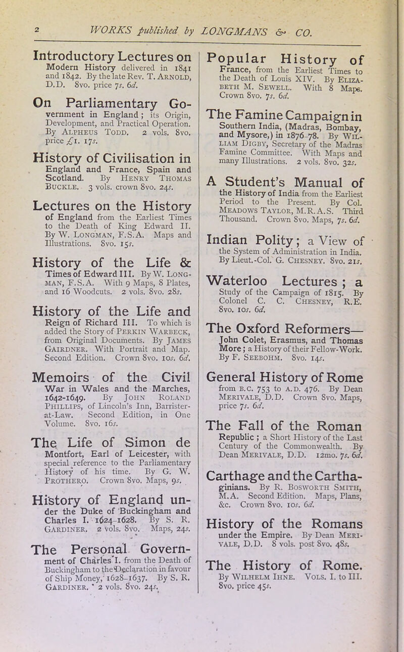 Introductory Lectures on Modern History delivered in 1841 and 1842. By the late Rev. T. Arnold, D.D. 8vo. price Js. 6d. On Parliamentary Go- vernment in England; its Origin, Development, and Practical Operation. By Alpheus Todd. 2 vols. 8vo. price £1. 17r. History of Civilisation in England and France, Spain and Scotland. By PIenry Thomas Buckle. 3 vols. crown 8vo. 24s. Lectures on the History of England from the Earliest Times to the Death of King Edward II. By W. Longman, F.S.A. Maps and Illustrations. Svo. 15J. History of the Life & Times of Edward III. By W. Long- man, F.S.A. With 9 Maps, 8 Plates, and 16 Woodcuts. 2 vols. 8vo. 28r. History of the Life and Reign of Richard III. To which is added the Story of Perkin Warbeck, from Original Documents. By James GAIRDNER. With Portrait and Map. Second Edition. Crown Svo. ior. 6d. Memoirs of the Civil War in Wales and the Marches, 1642-1649. By John Roland Phillips, of Lincoln’s Inn, Barrister- at-Law. Second Edition, in One Volume. Svo. 16s. The Life of Simon de Montfort, Earl of Leicester, with special reference to the Parliamentary . History of his time. By G. W. Prothero. Crown Svo. Maps, 9s. History of England un- der the Duke of Buckingham and Charles I. 1624-1628. By S. R. Gardiner. 2 Vols. 8vo. Maps, 24s. The Personal Govern- ment of Charles*I. from the Death of Buckingham to theDeclaration in favour of Ship Money,' 1628-1637. By S. R. Gardiner. * 2 vols. Svo. 24j. Popular History of France, from the Earliest Times to the Death of Louis XIV. By Eliza- beth M. Sewell. With 8 Maps. Crown 8vo. 7*. 6d. The Famine Campaign in Southern India, (Madras, Bombay, and Mysore,) in 1876-78. By Wil- liam Digby, Secretary of the Madras Famine Committee. With Maps and many Illustrations. 2 vols. 8vo. 32s. A Student’s Manual of the History of India from the Earliest Period to the Present. By Col. Meadows Taylor, M.R. A. S. Third Thousand. Crown 8vo. Maps, Js. 6d. Indian Polity; a View of the System of Administration in India. By Lieut.-Col. G. Chesney. Svo. 21 s. Waterloo Lectures ; a Study of the Campaign of 1815. By Colonel C. C. Chesney, R.E. Svo. 1 or. 6d. The Oxford Reformers— John Colet, Erasmus, and Thomas More; a History of their Fellow-Work. By F. Seebohm. Svo. 14-r. General History of Rome from B.c. 753 to A.d. 476. By Dean Merivale, D.D. Crown Svo. Maps, price 7s. 6d. The Fall of the Roman Republic ; a Short History of the Last Century of the Commonwealth. By Dean Merivale, D.D. i2mo. 7r. 6d. Carthage and the Cartha- ginians. By R. Bosworth Smith, M.A. Second Edition. Maps, Plans, &c. Crown 8vo. ior. 6d. History of the Romans under the Empire. By Dean Meri- vale, D.D. 8 vols. post Svo. 48A The History of Rome. By Wilhelm Ihne. Vols. I. to III. 8vo. price 45s.