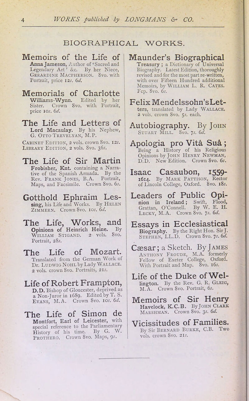 BIOGRAPHICAL WORKS. Memoirs of the Life of Anna Jameson, Author of ‘ Sacred and Legendaiy Art1 &c. By her Niece, Gerardine Macpherson. 8vo. with Portrait, price 12s. 6d. Memorials of Charlotte Williams - W ynn. Edited by her Sister. Crown 8vo. with Portrait, price 10s. 6d. The Life and Letters of Lord Macaulay. By his Nephew, G. Otto Trevelyan, M. P. Cabinet Edition, 2 vols. crown 8vo. 12s. Library Edition, 2 vols. 8vo. 361-. The Life of Sir Martin Frobisher, Knt. containing a Narra- tive of the Spanish Armada. By the Rev. Frank Jones, B.A. Portrait, Maps, and Facsimile. Crown 8vo. 6s. Gotthold Ephraim Les- sing, his Life and Works. By Helen Zimmern. Crown 8vo. ior. 6d. The Life, Works, and Opinions of Heinrich Heine. By William Stigand. 2 vols. Svo. Portrait, 28.1. The Life of Mozart. Translated from the German Work of Dr. Ludwig Nohl by Lady Wallace. 2 vols. crown 8vo. Portraits, 21 s. Life of Robert Frampton, D. D. Bishop of Gloucester, deprived as a Non-Juror in 1689. Edited by T. S. Evans, M.A. Crown 8vo. ior. 6d. The Life of Simon de Montfort, Earl of Leicester, with special reference to the Parliamentary History of his time. By G. W. Prothero. Crown 8vo. Maps, 9s. Maunder’s Biographical Treasury ; a Dictionary of Universal Biography. Latest Edition, thoroughly revised and for the most part re-written, with over Fifteen Hundred additional Memoirs, by William L. R. Cates. Fcp. Svo. 6s. Felix Mendelssohn’sLet- ters, translated by Lady WALLACE. 2 vols. crown 8vo. 5r. each. Autobiography. By John Stuart Mill. 8vo. 7r. 6d. Apologia pro Vita Sua ; Being a History of his Religious Opinions by John Henry Newman, D.D. New Edition. Crown 8vo. 6s. Isaac Casaubon, 1559- 1614. By Mark Pattison, Rector of Lincoln College, Oxford. Svo. i8r. Leaders of Public Opi- nion in Ireland; Swift, Flood, Grattan, O’Connell. By W. E. H. Lecky, M.A. Crown Svo. 7s. 6d. Essays in Ecclesiastical Biography. By the Right Hon. Sir J. Stephen, LL.D. Crown Svo. Js. 6d. Cssar; a Sketch. By J ames Anthony Froude, M.A. formerly Fellow of Exeter College, Oxford. With Portrait and Map. Svo. i6r. Life of the Duke of Wel- lington. By the Rev. G. R. Gleig, M.A. Crown Svo. Portrait, 6s. / Memoirs of Sir Henry Havelock, K.C.B. By John Clark Marshman. Crown Svo. 3.1. 6d. Vicissitudes of Families. By Sir Bernard Burke, C.B. Two vols. crown Svo. 21 s.