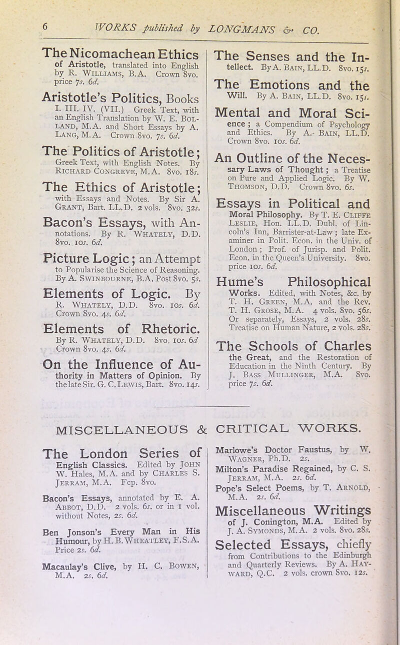 The Nicomachean Ethics of Aristotle, translated into English by R. Williams, B.A. Crown 8vo. price 7a 6d. Aristotle’s Politics, Books I. III. IV. (VII.) Greek Text, with an English Translation by W. E. Bol- land, M.A. and Short Essays by A. Lang, M.A. Crown 8vo. 7s. 6d. The Politics of Aristotle; Greek Text, with English Notes. By Richard Congreve, M.A. 8vo. i8a The Ethics of Aristotle; with Essays and Notes. By Sir A. Grant, Bart. LL.D. 2vols. 8vo. 32A Bacon’s Essays, with An- notations. By R. Whately, D.D. 8vo. 1 os. 6d. Picture Logic; an Attempt to Popularise the Science of Reasoning. By A. Swinbourne, B.A. Post 8vo. 5a Elements of Logic. By R. Whately, D.D. 8vo. ioa 6d. Crown 8vo. 4A 6d. Elements of Rhetoric. By R. Whately, D.D. 8vo, ioa 6d Crown 8vo. 4?. 6d. On the Influence of Au- thority in Matters of Opinion. By the late Sir. G. C. Lewis, Bart. 8vo. 14A The Senses and the In- tellect. By A. Bain, LL.D. 8vo. 15A The Emotions and the Will. By A. Bain, LL.D. 8vo. 15A Mental and Moral Sci- ence ; a Compendium of Psychology and Ethics. By A.- Bain, LL.D. Crown 8vo. ioa 6d. An Outline of the Neces- sary Laws of Thought; a Treatise on Pure and Applied Logic. By W. Thomson, D.D. Crown 8vo. 6a Essays in Political and Moral Philosophy. By T. E. Cliffe Leslie, Hon. LL.D. Dubl. of Lin- coln’s Inn, Barrister-at-Law; late Ex- aminer in Polit. Econ. in the Univ. of London ; Prof, of Jurisp. and Polit. Econ. in the Queen’s University. 8vo. price ioa 6d. Hume’s Philosophical Works. Edited, with Notes, &c. by T. H. Green, M.A. and the Rev. T. H. Grose, M.A. 4 vols. 8vo. 561. Or separately, Essays, 2 vols. 281. Treatise on Human Nature, 2 vols. 28a The Schools of Charles the Great, and the Restoration of Education in the Ninth Century. By J. Bass Mullinger, M.A. 8vo. price 7a MISCELLANEOUS & The London Series of English Classics. Edited by John W. Hales, M.A. and by Charles S. Jerram, M.A. Fcp. 8vo. Bacon’s Essays, annotated by E. A. Abbot, D.D. 2 vols. 6a or in 1 vol. without Notes, 2a 6d. Ben Jonson’s Every Man in His Humour, by PI. B. Wheatley, F.S.A. Price is. 6d. Macaulay’s Clive, by H. C. Bowen, M.A. 2a 6d. CRITICAL WORKS. Marlowe’s Doctor Faustus, by W, Wagner, Ph.D. 2a Milton’s Paradise Regained, by C. S. Jerram, M.A. 2a 6d. Pope’s Select Poems, by T. Arnold, M.A. 2a 6d. Miscellaneous Writings of J. Conington, M.A. Edited by J. A. Symonds, M. A. 2 vols. 8vo. 28a Selected Essays, chiefly from Contributions to the Edinburgh and Quarterly Reviews. By A. Hay- ward, Q.C. 2 vols. crown Svo. 12a