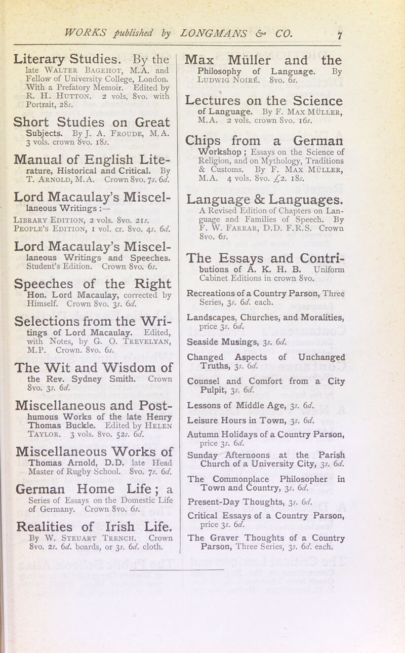 Literary Studies. By the late Walter Bagehot, M.A. and Fellow of University College, London. With a Prefatory Memoir. Edited by R. H. Hutton. 2 vols. Svo. with Portrait, 28j. Short Studies on Great Subjects. By J. A. Froude, M.A. 3 vols. crown Svo. i8j. Manual of English Lite- rature, Historical and Critical. By T. Arnold, M.A. Crown Svo. Js. 6d. Lord Macaulay’s Miscel- laneous Writings:— Library Edition, 2 vols. Svo. 21 s. People’s Edition, i vol. cr. Svo. 4?. 6<i. Lord Macaulay’s Miscel- laneous Writings and Speeches. Student’s Edition. Crown 8vo. 6s. Speeches of the Right Hon. Lord Macaulay, corrected by Himself. Crown Svo. 3s. 6d. Selections from the Wri- tings of Lord Macaulay. Edited, with Notes, by G. O. Trevelyan, M.P. Crown. Svo. 6s. The Wit and Wisdom of the Rev. Sydney Smith. Crown 8vo. 3.L 6d. Miscellaneous and Post- humous Works of the late Henry Thomas Buckle. Edited by Helen Taylor. 3 vols. 8vo. 52J. 6d. Miscellaneous Works of Thomas Arnold, D.D. late Head Master of Rugby School. 8vo. 7s. 6d. German Home Life; a Series of Essays on the Domestic Life of Germany. Crown 8vo. 6s. Realities of Irish Life. By W. Steuart Trench. Crown 8vo. 2s. 6d. boards, or 31. 6d. cloth. Max Muller and the Philosophy of Language. By Ludwig Noir£. Svo. 6s. % Lectures on the Science of Language. By F. Max Muller, M.A. 2 vols. crown Svo. i6r. Chips from a German Workshop ; Essays on the Science of Religion, and on Mythology, Traditions & Customs. By F. Max Muller, M.A. 4 vols. Svo. £2. i8r. Language 8t Languages. A Revised Edition of Chapters on Lan- guage and Families of Speech. By F. W. Farrar, D.D. F.R. S. Crown 8vo. 6s. The Essays and Contri- butions of A. K. H. B. Uniform Cabinet Editions in crown Svo. Recreations of a Country Parson, Three Series, 3-r. 6d. each. Landscapes, Churches, and Moralities, price 3r. 6d. Seaside Musings, 3x. 6d. Changed Aspects of Unchanged Truths, 3r. 6d. Counsel and Comfort from a City Pulpit, 3r. 6d. Lessons of Middle Age, 3r. 6d. Leisure Hours in Town, 3s. 6d. Autumn Holidays of a Country Parson, price 3-r. 6d. Sunday Afternoons at the Parish Church of a University City, 31. 6d. The Commonplace Philosopher in Town and Country, 3.?. 6d. Present-Day Thoughts, 3.?. 6d. Critical Essays of a Country Parson, price 3r. 6d. The Graver Thoughts of a Country Parson, Three Series, 3*. 6d. each.