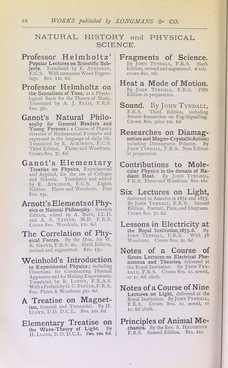 NATURAL HISTORY and PHYSICAL SCIENCE. Professor Helmholtz’ Popular Lectures on Scientific Sub- jects. Translated by E. Atkinson, F. C. S. With numerous Wood Engrav- ings. 8vo. I2r. 6d. Professor Helmholtz on the Sensations of Tone, as a Physio- logical Basis for the Theory of Music. Translated by A. J. Ellis, F.R.S. Svo. 36s. Ganot’s Natural Philo- sophy for General Readers and Young Persons ; a Course of Physics divested of Mathematical Formulae and expressed in the language of daily life. Translated by E. Atkinson, F.C.S. Third Edition. Plates and Woodcuts. Crown 8vo. Js. 6d. Ganot’s Elementary- Treatise on Physics, Experimental and Applied, for the use of Colleges and Schools. Translated and edited by E. Atkinson, F.C.S. Eighth Edition. Plates and Woodcuts. Post Svo. i5r. Arnott’s Elements of Phy- sics or Natural Philosophy. Seventh Edition, edited by A. Bain, LL.D. and A. S. Taylor, M.D. F.R.S. Crown Svo. Woodcuts, 12s. 6d. The Correlation of Phy- sical Forces. By the Hon. Sir W. R. Grove, F.R.S. &c. Sixth Edition, revised and augmented. Svo. 15.?. Weinhold’s Introduction to Experimental Physics ; including Directions for Constructing Physical Apparatus and for Making Experiments. Translated by B. Loewy, F.R.A.S. With a Preface by G. C. Foster, F.R.S. Svo. Plates & Woodcuts 3IJ. 6d. A Treatise on Magnet- ism, General and Terrestrial. By PI. Lloyd, D.D. D.C.L. Svo. 10s. 6d. Elementary Treatise on the Wave-Theory of Light. By PI. Lloyd, D. D. D. C. L. Svo. ior. 6d. Fragments of Science. By John Tyndall, F.R.S. Sixth Edition, revised and augmented. 2 vols. crown 8vo. 16s. Heat a Mode of Motion. By John Tyndall, F.R.S. Fifth Edition in preparation. Sound. By John Tyndall, F.R.S. Third Edition, including Recent Researches on Fog-Signalling. Crown 8vo. price ior. 6d. Researches on Diamag- netism and Magne-CrystallicAction; including Diamagnetic Polarity. By John Tyndall, F.R.S. New Edition in preparation. Contributions to Mole- cular Physics in the domain of Ra- diant Heat. By John Tyndall, F.R.S. Plates and Woodcuts. Svo. i6r. Six Lectures on Light, delivered in America in 1872 and 1S73. By John Tyndall, F.R.S. Second Edition. Portrait, Plate, and Diagrams. Crown 8vo. js. 6d. Lessons in Electricity at the Royal Institution, 1875-6. By John Tyndall, F.R.S. With 58 Woodcuts. Crown Svo. 2s. 6d. Notes of a Course of Seven Lectures on Electrical Phe- nomena and Theories, delivered at the Royal Institution. By John Tyn- dall, F.R.S. Crown Svo. is. sewed, or is. 6d. cloth. Notes of a Course of Nine Lectures on Light, delivered at the Royal Institution. By John Tyndall, F.R.S. Crown Svo. ir. sewed, or ir. 6d. cloth. Principles of Animal Me- chanics. By the Rev. S. Haughton F.R.S. Second Edition. 8vo. 21 s.