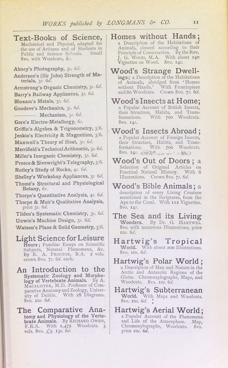 Text-Books of Science, Mechanical and Physical, adapted for the use of Artisans and of Students in Public and Science Schools. Small 8vo. with Woodcuts, &c. Abney’s Photography, 3-r. 6d. Anderson’s (Sir John) Strength of Ma- terials, 3-r. 6d. Armstrong’s Organic Chemistry, 3r. 6d. Barry’s Railway Appliances, 3r. 6d. Bloxam’s Metals, 2s- Cl. Goodeve’s Mechanics, 3-r. 6d. Mechanism, 2s- Cl. Gore’s Electro-Metallurgy, 6s. Griffin’s Algebra & Trigonometry, 3/6. Jenkin’s Electricity & Magnetism, 3/6. Maxwell’s Theory of Heat, 3-r. 6d. Merrifield’s Technical Arithmetic, 3-r. 6d. Miller’s Inorganic Chemistry, 3*. 6d. Preece & Sivewright’s Telegraphy, 3/6. Rutley’s Study of Rocks, 4-r. 6d. Shelley’s Workshop Appliances, 2s *>d. Thome’s Structural and Physiological Botany, 6s. Thorpe’s Quantitative Analysis, 4s■ 6</. Thorpe & Muir’s Qualitative Analysis, price 3J. 6d. Tilden’s Systematic Chemistry, 3-r. 6d. Unwin’s Machine Design, 3r. 6d. Watson’s Plane & Solid Geometry, 3/6. Light Science for Leisure Hours; Familiar Essays on Scientific Subjects, Natural Phenomena, &c. By R. A. Proctor, B.A. 2 vols. crown 8vo. Js. 6d. each. An Introduction to the Systematic Zoology and Morpho- logy of Vertebrate Animals. By A. Macalister, M. D. Professor of Com- parative Anatomy and Zoology, Univer- sity of Dublin. With 28 Diagrams. 8vo. 1 or. 6d. The Comparative Ana- tomy and Physiology of the Verte- brate Animals. By Richard Owen, F.R.S. With 1,472 Woodcuts. 3 vols. 8vo. £3. I3r. 6d. Homes without Hands; a Description of the Habitations of Animals, classed according to their Principle of Construction. By the Rev. J. G. Wood, M.A. With about 140 Vignettes on Wood. 8vo. I4r. Wood’s Strange Dwell- ings ; a Description of the Habitations of Animals, abridged from ‘ Homes without Hands.’ With Frontispiece and60 Woodcuts. Crown 8vo. 7r. 6d. Wood’s Insects at Home; a Popular Account of British Insects, their Structure, Habits, and Trans- formations. With 700 Woodcuts. 8vo. I4r. Wood’s Insects Abroad; a Popular Account of Foreign Insects, their Structure, Habits, and Trans- formations. With 700 Woodcuts. 8vo. 141. v;. . fifeu Wood’s Out of Doors ; a Selection of Original Articles on Practical Natural History. With 6 Illustrations. Crown 8vo. Js. 6d. Wood’s Bible Animals; a description of every Living Creature mentioned in the Scriptures, from the Ape to the Coral. With 112 Vignettes. 8 vo. 14J. The Sea and its Living Wonders. By Dr. G. FIartwig. 8vo. with numerous Illustrations, price 1 or. 6d. Hartwig’s Tropical World. With about 200 Illustrations. 8vo. 1 or. 6d. Hartwig’s Polar World; a Description of Man and Nature in the Arctic and Antarctic Regions of the Globe. Chromoxylographs, Maps, and Woodcuts. Svo. 1 or. 6d. Hartwig’s Subterranean World. With Maps and Woodcuts. 8vo. 1 or. 6d. | Hartwig’s Aerial World; a Popular Account of the Phenomena and Life of the Atmosphere. Map, Chromoxylographs, Woodcuts. Svo. price 1 or. 6d.