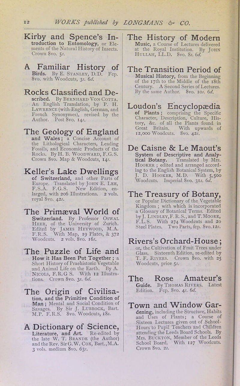 Kirby and Spence’s In- troduction to Entomology, or Ele- ments of the Natural History of Insects. Crown 8vo. 51. A Familiar History of Birds. By E. Stanley, D.D. Fcp. 8vo. with Woodcuts, 31. 6d. Rocks Classified and De- scribed. By Bernhard Von Cotta. An English Translation, by P. PI. Lawrence (with English, German, and French Synonymes), revised by the Author. Post 8vo. 14s. The Geology of England and Wales; a Concise Account of the Lithological Characters, Leading Fossils, and Economic Products of the Rocks. By H. B. Woodward, F.G.S. Crown 8vo. Map & Woodcuts, 145-. Keller’s Lake Dwellings of Switzerland, and other Parts of Europe. Translated by John E. Lee, F.S.A. F.G.S. New Edition, en- larged, with 206 Illustrations. 2 vols. royal 8vo. 42X. The Primaeval World of Switzerland. By Professor Oswal Heer, of the University of Zurich. Edited by James Heywood, M.A. F.R.S. With Map, 19 Plates, & 372 Woodcuts. 2 vols. 8vo. 16s. The Puzzle of Life and How it Has Been Put Together ; a Short History of Praehistoric Vegetable and Animal Life on the Earth. By A. Nicols, F.R.G S. With 12 Illustra- tions. Crown 8vo. 2s- Cl. The Origin of Civilisa- tion, and the Primitive Condition of Man ; Mental and Social Condition of Savages. By Sir J. Lubbock, Bart. M.P. F.R.S. 8vo. Woodcuts, i8r. A Dictionary of Science, Literature, and Art. Re-edited by the late W. T. BrANDE (the Author) and the Rev. SirG.W. Cox, Bart.,M.A. 3 vols. medium 8vo. 63s. The History of Modern Music, a Course of Lectures delivered at the Royal Institution. By John Hullah, LL.D. 8vo. 8s. 6d. The Transition Period of Musical History, from the Beginning of the 17th to the Middle of the 18th Century. A Second Series of Lectures. By the same Author. 8vo. ior. 6d. Loudon’s Encyclopaedia of Plants; comprising the Specific Character, Description, Culture, His- tory, &c. of all the Plants found in Great Britain. With upwards of 12,000 Woodcuts. 8vo. 42s. De Caisne & Le Maout’s System of Descriptive and Analy- tical Botany. Translated by Mrs. Hooker ; edited and arranged accord- ing to the English Botanical System, by J. D. Hooker, M.D. With 5,500 Woodcuts. Imperial 8vo. 3IL 6d. The Treasury of Botany, or Popular Dictionary of the Vegetable Kingdom ; with which is incorporated a Glossary of Botanical Terms. Edited byj. LindleYjF, R,S.,and T.Moore, F.L.S. With 274 Woodcuts and 20 Steel Plates. Two Parts, fcp. 8vo. I2r. Rivers’s Orchard-House; or, the Cultivation of Fruit Trees under Glass. Sixteenth Edition, re-edited by T. F. Rivers. Crown 8vo. with 25 Woodcuts, price 5r. The Rose Amateur’s Guide. By Thomas Rivers. Latest Edition. Fcp. 8vo. 4s. 6d. Town and Window Gar- dening, including the Structure, Habits and Uses of Plants; a Course of Sixteen Lectures given out of School- Hours to Pupil Teachers and Children attending the Leeds Board Schools. By Mrs. Bucicton, Member of the Leeds School Board. With 127 Woodcuts. Crown 8vo. 2s.
