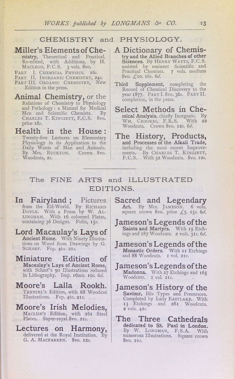 CHEMISTRY and PHYSIOLOGY. Miller’s Elements of Che- mistry, Theoretical and Practical. Re-edited, with Additions, by H. Macleod, F.C.S. 3 vols. 8vo. Part I. Chemical Physics. 16s. Part II. Inorganic Chemistry, 24j. Part III. Organic Chemistry, New Edition in the press. Animal Chemistry, or the Relations of Chemistry to Physiology and Pathology: a Manual for Medical Men and Scientific Chemists. By Charles T. Kingzett, F.C.S. 8vo. price i8r. Health in the House: Twenty-five Lectures on Elementary Physiology in its Application to the ( Daily Wants of Man and Animals. By Mrs. Buckton. Crown 8vo. Woodcuts, 2s. A Dictionary of Chemis- try and the Allied Branches of other Sciences. By Henry Watts, F.C.S. assisted by eminent Scientific and Practical Chemists. 7 vols. medium 8vo. £10. i6r. 6d. Third Supplement, completing the Record of Chemical Discovery to the year 1877. Part 1.8vo. 36^. Part II. completion, in the press. Select Methods in Che- mical Analysis, chiefly Inorganic. By Wm. Crookes, F.R.S. With 22 Woodcuts. Crown 8vo. 12s. 6d. The History, Products, and Processes of the Alkali Trade, including the most recent Improve- ments. By Charles T. Kingzett, F.C.S. With 32 Woodcuts. 8vo. 12s. The FINE ARTS and ILLUSTRATED EDITIONS. In Fairyland ; Pictures from the Elf-World. By Richard Doyle. With a Poem by W. Al- lingham. With 16 coloured Plates, containing 36 Designs. Folio, 15.1. Lord Macaulay’s Lays of Ancient Rome. With Ninety Illustra- tions on Wood from Drawings by G. Scharf. Fcp. 4to. 21s. Miniature Edition of Macaulay’s Lays of Ancient Rome, with Scharf’s 90 Illustrations reduced in Lithography. Imp. i6mo. I os. 6 d. Moore’s Lalla Rookh. Tenniel’s Edition, with 68 Woodcut Illustrations. Fcp. 4to. 21 s. Moore’s Irish Melodies, Maclise’s Edition, with 161 Steel Plates. Super-royal 8vo. 21 s. Lectures on Harmony, delivered at the Royal Institution. By G. A. Macfarren. 8vo. 12s. Sacred and Legendary Art. By Mrs. Jameson. 6 vols. square crown 8vo. price £$. 15J. 6d. Jameson’s Legends of the Saints and Martyrs. With 19 Etch- ings and 187 Woodcuts. 2 vols. 3U. 6d. Jameson’s Legends of the Monastic Orders. With 11 Etchings and 88 Woodcuts. 1 vol. 21 s. Jameson’s Legends of the Madonna. With 27 Etchings and 165 Woodcuts. 1 vol. 21 s. Jameson’s History of the Saviour, His Types and Precursors. Completed by Lady Eastlake. With 13 Etchings and 281 Woodcuts. 2 vols. 42s. The Three Cathedrals dedicated to St. Paul in London. By W. Longman, F.S.A. With numerous Illustrations. Square crown 8vo. 2 if.