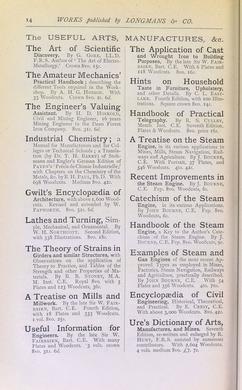 The USEFUL ARTS, MANUFACTURES, &c. The Art of Scientific Discovery. By G. Gore, LL.D. F.R.S. Author of ‘ The Art of Electro- Metallurgy.’ Crown 8vo. 15J. The Amateur Mechanics’ Practical Handbook ; describing the different Tools required in the Work- shop. By A. H. G. Hobson. With 33 Woodcuts. Crown 8vo. is. 6d. The Engineer’s Valuing Assistant. By H. D. IIoskold, Civil and Mining Engineer, 16 years Mining Engineer to the Dean Forest Iron Company. 8vo. 31.J. 6d. Industrial Chemistry; a Manual for Manufacturers and for Col- leges or Technical Schools ; a Transla- tion (by Dr. T. H. Barry) of Stoh- mann and Engler’s German Edition of Payen’s ‘ Precis deChimie Industrielle;’ with Chapters on the Chemistry of the Metals, &c. byB. H. Paul, Ph.D. With 698 Woodcuts. Medium 8vo. 42s. Gwilt’s Encyclopaedia of Architecture, with above i,6oo Wood- cuts. Revised and extended by W. Papworth. 8vo. 52s. 6d. Lathes and Turning, Sim- ple, Mechanical, and Ornamental. By W. H. Northcott. Second Edition, with 338 Illustrations. 8vo. i8r. The Theory of Strains in Girders and similar Structures, with Observations on the application of Theory to Practice, and Tables of the Strength and other Properties of Ma- terials. By B. B. Stoney, M.A. M. Inst. C.E. Royal 8vo. with 5 Plates and 123 Woodcuts, 36s. A Treatise on Mills and Millwork. By the late Sir W. Fair- bairn, Bart. C.E. Fourth Edition, with 18 Plates and 333 Woodcuts. 1 vol. 8vo. 25^. Useful Information for Engineers. By the late Sir W. Fairbairn, Bart. C.E. With many Plates and Woodcuts. '3 vols. crown 8vo. 31A 6d. The Application of Cast and Wrought Iron to Building Purposes. By the late Sir W. Fair- bairn, Bart. C.E. With 6 Plates and 118 Woodcuts. 8vo. 16s. Hints on Household Taste in Furniture, Upholstery, and other Details. By C. L. East- lake. Fourth Edition, with 100 Illus- trations. Square crown 8vo. 145-. Handbook of Practical Telegraphy. By R. S. Culley, Memb. Inst. C.E. Seventh Edition. Plates & Woodcuts. 8vo. price i6j. A Treatise on the Steam Engine, in its various applications to Mines, Mills, Steam Navigation, Rail- ways and Agriculture. By J. Bourne, C.E. With Portrait, 37 Plates, and 546 Woodcuts. 4to. 42s. Recent Improvements in the Steam Engine. By J. Bourne, C.E. Fcp. 8vo. Woodcuts, 6s. Catechism of the Steam Engine, in its various Applications. By John Bourne, C.E. Fcp. 8vo. Woodcuts, 6s. Handbook of the Steam Engine, a Key to the Author’s Cate- chism of the Steam Engine. By J. Bourne, C.E. Fcp. 8vo. Woodcuts, 9s. Examples of Steam and Gas Engines of the most recent Ap- proved Types as employed in Mines, Factories, Steam Navigation, Railways and Agriculture, practically described. By John Bourne, C.E. With 54 Plates and 356 Woodcuts. 4to. 70s. Encyclopaedia of Civil Engineering, Historical, Theoretical, and Practical. By E. Cresy, C.E. With above 3,000 Woodcuts. 8vo. 42s. Ure’s Dictionary of Arts, Manufactures, and Mines. Seventh Edition, re-written and enlarged by R. Hunt, F.R.S. assisted by numerous contributors. With 2,604 Woodcuts. 4 vols. medium 8vo. £7. 7s.