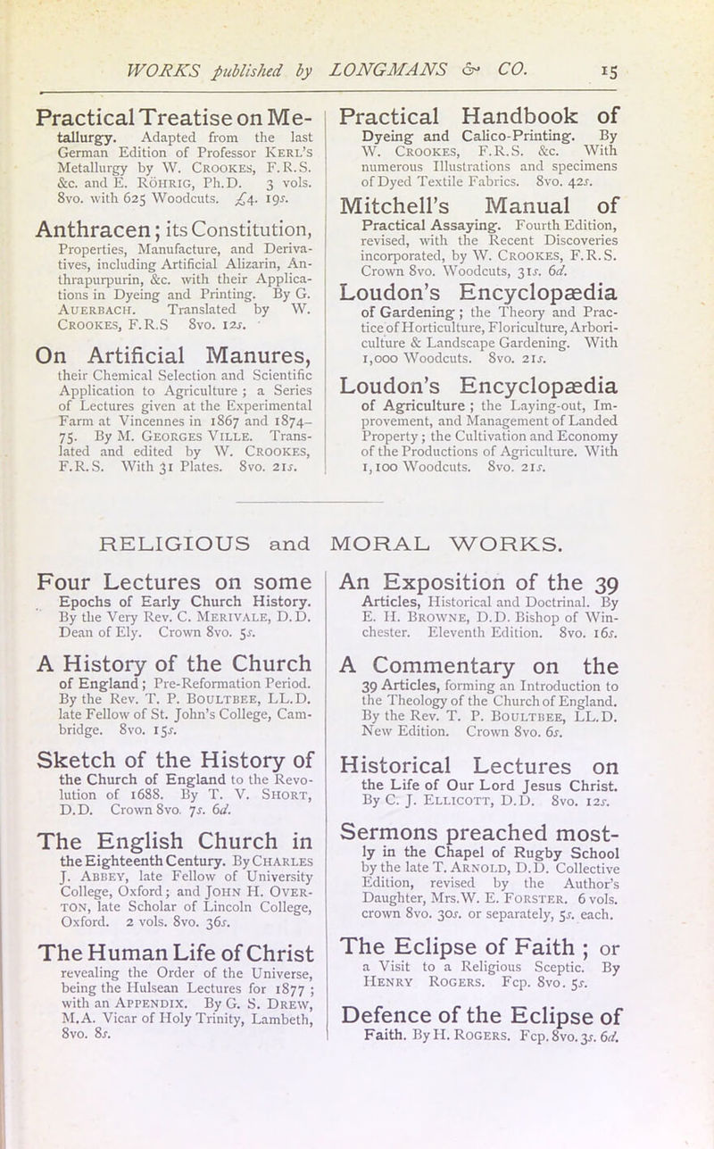 Practical Treatise on Me- tallurgy. Adapted from the last German Edition of Professor Kerl’s Metallurgy by W. Crookes, F. R.S. &c. and E. Rohrig, Ph.D. 3 vols. 8vo. with 625 Woodcuts. £4. igr. Anthracen; its Constitution, Properties, Manufacture, and Deriva- tives, including Artificial Alizarin, An- thrapurpurin, &c. with their Applica- tions in Dyeing and Printing. By G. Auerbach. Translated by W. Crookes, F.R.S 8vo. 12s. On Artificial Manures, their Chemical Selection and Scientific Application to Agriculture ; a Series of Lectures given at the Experimental Farm at Vincennes in 1867 and 1874- 75. By M. Georges Ville. Trans- lated and edited by W. Crookes, F.R.S. With 31 Plates. 8vo. 2ir. Practical Handbook of Dyeing and Calico-Printing. By W. Crookes, F.R.S. &c. With numerous Illustrations and specimens of Dyed Textile Fabrics. 8vo. 42s. Mitchell’s Manual of Practical Assaying. Fourth Edition, revised, with the Recent Discoveries incorporated, by W. Crookes, F.R.S. Crown 8vo. Woodcuts, 31.F. 6d. Loudon’s Encyclopaedia of Gardening ; the Theory and Prac- tice of Horticulture, Floriculture, Arbori- culture & Landscape Gardening. With 1,000 Woodcuts. Svo. 21 s. Loudon’s Encyclopaedia of Agriculture ; the Laying-out, Im- provement, and Management of Landed Property; the Cultivation and Economy of the Productions of Agriculture. With 1,100 Woodcuts. Svo. 21s. RELIGIOUS and Four Lectures on some Epochs of Early Church History. By the Veiy Rev. C. Merivale, D.D. Dean of Ely. Crown 8vo. 5-f. A History of the Church of England; Pre-Reformation Period. By the Rev. T. P. Boultbee, LL.D. late Fellow of St. John’s College, Cam- bridge. 8 vo. iSr. Sketch of the History of the Church of England to the Revo- lution of 1688. By T. V. Short, D. D. Crown Svo. 7s. 6d. The English Church in the Eighteenth Century. By Charles J. Abbey, late Fellow of University College, Oxford; and John H. Over- ton, late Scholar of Lincoln College, Oxford. 2 vols. 8vo. 36.?. The Human Life of Christ revealing the Order of the Universe, being the Hulsean Lectures for 1877 ; with an Appendix. By G. S. Drew, M.A. Vicar of Holy Trinity, Lambeth, 8vo. 8s. MORAL WORKS. An Exposition of the 39 Articles, Historical and Doctrinal. By E. II. Browne, D.D. Bishop of Win- chester. Eleventh Edition. Svo. 16s. A Commentary on the 39 Articles, forming an Introduction to the Theology of the Church of England. By the Rev. T. P. Boultbee, LL.D. New Edition. Crown 8vo. 6s. Historical Lectures on the Life of Our Lord Jesus Christ. By C. J. Ellicott, D.D. 8vo. 12s. Sermons preached most- ly in the Chapel of Rugby School by the late T. Arnold, D.D. Collective Edition, revised by the Author’s Daughter, Mrs.W. E. Forster. 6 vols. crown Svo. 3or. or separately, Sr. each. The Eclipse of Faith ; or a Visit to a Religious Sceptic. By Henry Rogers. Fcp. Svo. Sr. Defence of the Eclipse of Faith. By H. Rogers. Fcp. 8vo. 3s. 6d.