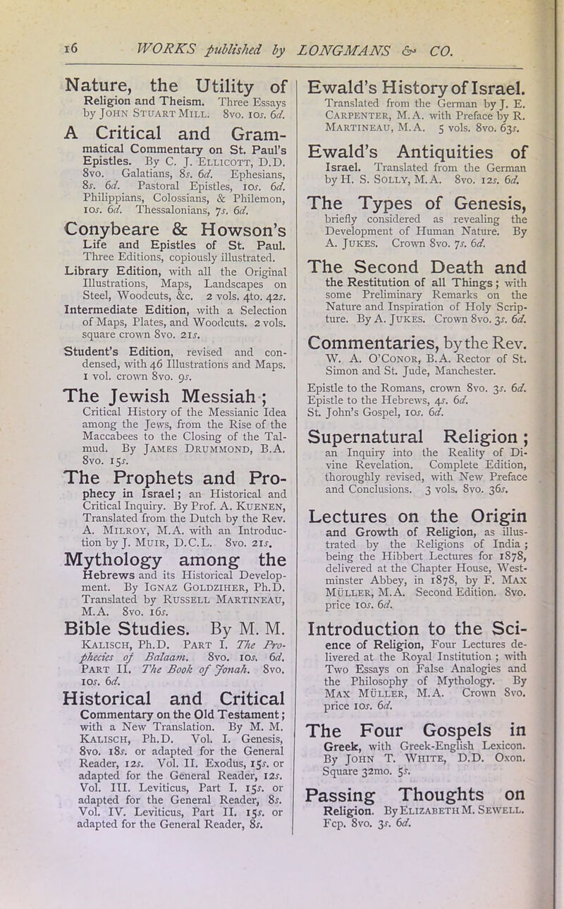 Nature, the Utility of Religion and Theism. Three Essays by John Stuart Mill. 8vo. ior. Cl. A Critical and Gram- matical Commentary on St. Paul’s Epistles. By C. J. Ellicott, D.D. 8vo. Galatians, 8r. 6d. Ephesians, 8r. 6d. Pastoral Epistles, ior. 6d. Philippians, Colossians, & Philemon, I or. 6d. Thessalonians, Js. 6d. Conybeare & Howson’s Life and Epistles of St. Paul. Three Editions, copiously illustrated. Library Edition, with all the Original Illustrations, Maps, Landscapes on Steel, Woodcuts, &c. 2 vols. 4to. 421. Intermediate Edition, with a Selection of Maps, Plates, and Woodcuts. 2 vols. square crown 8vo. 2ir. Student’s Edition, revised and con- densed, with 46 Illustrations and Maps. 1 vol. crown 8vo. 9s. The Jewish Messiah ; Critical History of the Messianic Idea among the Jews, from the Rise of the Maccabees to the Closing of the Tal- mud. By James Drummond, B.A. 8vo. 15J. The Prophets and Pro- phecy in Israel; an Historical and Critical Inquiry. By Prof. A. Kuenen, Translated from the Dutch by the Rev. A. Milroy, M.A. with an Introduc- tion by J. Muir, D.C.L. 8vo. 2ir. Mythology among the Hebrews and its Historical Develop- ment. By Ignaz Goldziher, Ph.D. Translated by Russell Martineau, M.A. 8vo. i6r. Bible Studies. By M. M. Kalisch, Ph.D. Part I. The Pro- phecies op Balaam. 8vo. ior. 6d. Part II. The Book of Jonah. Svo. 1 or. 6d. Historical and Critical Commentary on the Old Testament; with a New Translation. By M. M. Kalisch, Ph.D. Vol. I. Genesis, 8vo. i8r. or adapted for the General Reader, I2r. Vol. II. Exodus, 151-. or adapted for the General Reader, I2r. Vol. III. Leviticus, Part I. 15L or adapted for the General Reader, 8r. Vol. IV. Leviticus, Part II. 15L or adapted for the General Reader, 8r. Ewald’s History of Israel. Translated from the German byj. E. Carpenter, M.A. with Preface by R. Martineau, M.A. 5 vols. 8vo. 63L Ewald’s Antiquities of Israel. Translated from the German by IT. S. Solly, M.A. 8vo. 12s. 6d. The Types of Genesis, briefly considered as revealing the Development of Human Nature. By A. Juices. Crown Svo. 7s. 6d. The Second Death and the Restitution of all Things; with some Preliminary Remarks on the Nature and Inspiration of Holy Scrip- ture. By A. Jukes. Crown 8vo. 3*. 6d. Commentaries, by the Rev. W. A. O’Conor, B.A. Rector of St. Simon and St. Jude, Manchester. Epistle to the Romans, crown 8vo. 3r. 6d. Epistle to the Hebrews, 4s. 6d. St. John’s Gospel, ior. 6d. Supernatural Religion; an Inquiry into the Reality of Di- vine Revelation. Complete Edition, thoroughly revised, with New Preface and Conclusions. 3 vols. Svo. 365. Lectures on the Origin and Growth of Religion, as illus- trated by the Religions of India; being the ITibbert Lectures for 1878, delivered at the Chapter House, West- minster Abbey, in 1878, by F. Max Muller, M.A. Second Edition. Svo. price ior. 6d. Introduction to the Sci- ence of Religion, Four Lectures de- livered at the Royal Institution ; with Two Essays on False Analogies and the Philosophy of Mythology. By Max Muller, M.A. Crown Svo. price 1 or. 6d. The Four Gospels in Greek, with Greek-English Lexicon. By John T. White, D.D. Oxon. Square 32U10. Sr. Passing Thoughts on Religion. By Elizabeth M. Sewell. Fcp. 8vo. 3r. 6d.