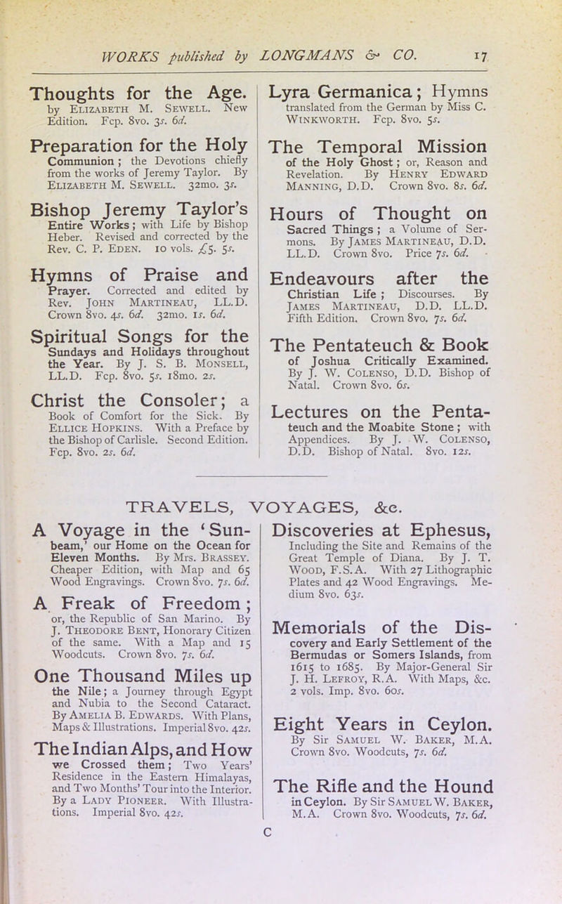 Thoughts for the Age. by Elizabeth M. Sewell. New Edition. Fcp. 8vo. 3j. 6d. Preparation for the Holy Communion ; the Devotions chiefly j from the works of Jeremy Taylor. By Elizabeth M. Sewell. 32010. 3X. Bishop Jeremy Taylor’s Entire Works; with Life by Bishop Heber. Revised and corrected by the Rev. C. P. Eden. 10 vols. ,£5. 5x. Hymns of Praise and Prayer. Corrected and edited by Rev. John Martineau, LL.D. Crown 8vo. 4J. 6d. 32mo. is. 6d. Spiritual Songs for the Sundays and Holidays throughout the Year. By J. S. B. Monsell, LL.D. Fcp. 8vo. 5-r. l8mo. 2s. Christ the Consoler; a Book of Comfort for the Sick. By Ellice Hopkins. With a Preface by the Bishop of Carlisle. Second Edition. Fcp. 8vo. 2s. 6d. Lyra Germanica; Hymns translated from the German by Miss C. WlNKWORTH. Fcp. 8vO. 5-f. The Temporal Mission of the Holy Ghost; or, Reason and Revelation. By Henry Edward Manning, D.D. Crown 8vo. 8x. 6d. Hours of Thought on Sacred Things ; a Volume of Ser- mons. By James Martineau, D.D. LL.D. Crown 8vo. Price 7s. 6d. Endeavours after the Christian Life ; Discourses. By James Martineau, D.D. LL.D. Fifth Edition. Crown 8vo. 7s. 6d. The Pentateuch & Book of Joshua Critically Examined. By J. W. Colenso, D.D. Bishop of Natal. Crown 8vo. 6s. Lectures on the Penta- teuch and the Moabite Stone ; with Appendices. By J. W. Colenso, D.D. Bishop of Natal. 8vo. I2x. TRAVELS, VOYAGES, &e. A Voyage in the ‘Sun- beam,’ our Home on the Ocean for Eleven Months. By Mrs. Brassey. Cheaper Edition, with Map and 65 Wood Engravings. Crown 8vo. ]s. 6d. A Freak of Freedom; or, the Republic of San Marino. By J. Theodore Bent, Honorary Citizen of the same. With a Map and 15 Woodcuts. Crown 8vo. 7s. 6d. One Thousand Miles up the Nile; a Journey through Egypt and Nubia to the Second Cataract. By Amelia B. Edwards. With Plans, Maps & Illustrations. Imperial 8vo. 421. The Indian Alps, and How we Crossed them; Two Years’ Residence in the Eastern Himalayas, and Two Months’ Tour into the Interior. By a Lady Pioneer. With Illustra- tions. Imperial 8vo. 42s. Discoveries at Ephesus, Including the Site and Remains of the Great Temple of Diana. By J. T. Wood, F.S.A. With 27 Lithographic Plates and 42 Wood Engravings. Me- dium 8vo. 63X. Memorials of the Dis- covery and Early Settlement of the Bermudas or Somers Islands, from 1615 to 1685. By Major-General Sir J. H. Lefroy, R.A. With Maps, &c. 2 vols. Imp. 8vo. 60s. Eight Years in Ceylon. By Sir Samuel W. Baker, M.A. Crown 8vo. Woodcuts, 7s. 6d. The Rifle and the Hound in Ceylon. By Sir Samuel W. Baker, M.A. Crown 8vo. Woodcuts, 7s. 6d. C