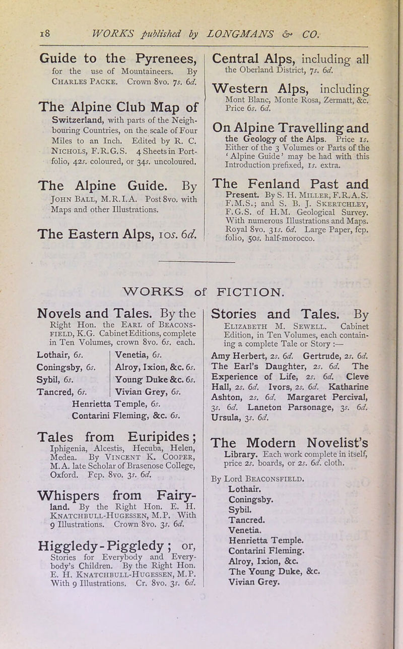 Guide to the Pyrenees, for the use of Mountaineers. By Charles Packe. Crow 8vo. Js. 6d. The Alpine Club Map of Switzerland, with parts of the Neigh- bouring Countries, on the scale of Four Miles to an Inch. Edited by R. C. Nichols, F. R. G. S. 4 Sheets in Port- folio, 42s. coloured, or 34L uncoloured. The Alpine Guide. By John Ball, M.R.I.A. Post8vo. with Maps and other Illustrations. The Eastern Alps, iol 6d. Central Alps, including all the Oberland District, 7s. 6d. Western Alps, including Mont Blanc, Monte Rosa, Zermatt, &c. Price 6s. 6d. On Alpine Travelling and the Geology of the Alps. Price is. Either of the 3 Volumes or Parts of the ‘ Alpine Guide ’ may be had with this Introduction prefixed, is. extra. The Fenland Past and Present. By S. H. Miller, F.R. A.S. F.M.S.; and S. B. J. Skertchley, F. G.S. of H.M. Geological Survey. With numerous Illustrations and Maps. Royal 8vo. 31J. 6d. Large Paper, fcp. folio, 50r. half-morocco. WORKS of FICTION. Novels and Tales. By the Right Hon. the Earl of Beacons- field, K.G. Cabinet Editions, complete in Ten Volumes, crown 8vo. 6s. each. Lothair, 6s. Venetia, 6s. Coningsby, 6s. Alroy, Ixion, &c. 6s. Sybil, 6s. Young Duke &c. 6s. Tancred, 6s. Vivian Grey, 6s. Henrietta Temple, 6s. Contarini Fleming, &c. 6s. Stories and Tales. By Elizabeth M. Sewell. Cabinet Edition, in Ten Volumes, each contain- ing a complete Tale or Stoiy :— Amy Herbert, 2s. 6d. Gertrude, 2s. 6d. The Earl’s Daughter, 2s. 6d. The Experience of Life, 2s. 6d. Cleve Hall, 2s. 6d. Ivors, 2s. 6d. Katharine Ashton, 2s. 6d. Margaret Percival, 3r. 6d. Laneton Parsonage, 31-. 6d. Ursula, 3-r. 6d. Tales from Euripides; Iphigenia, Alcestis, Hecuba, Helen, Medea. By Vincent K. Cooper, M.A. late Scholar of Brasenose College, Oxford. Fcp. 8vo. 3-f. 6d. Whispers from Fairy- land. By the Right Hon. E. H. Knatchbull-FIugessen, M.P. With 9 Illustrations. Crown 8vo. 3s. 6d. Higgledy- Piggledy ; or, Stories for Everybody and Every- body’s Children. By the Right Hon. E. H. Knatchbull-Hugessen, M.P. With 9 Illustrations. Cr. 8vo. 3-r. 6d. The Modern Novelist’s Library. Each work complete in itself, price 2s. boards, or 2s. 6d. cloth. By Lord Beaconsfield. Lothair. Coningsby. Sybil. Tancred. Venetia. Henrietta Temple. Contarini Fleming. Alroy, Ixion, &c. The Young Duke, &c. Vivian Grey.