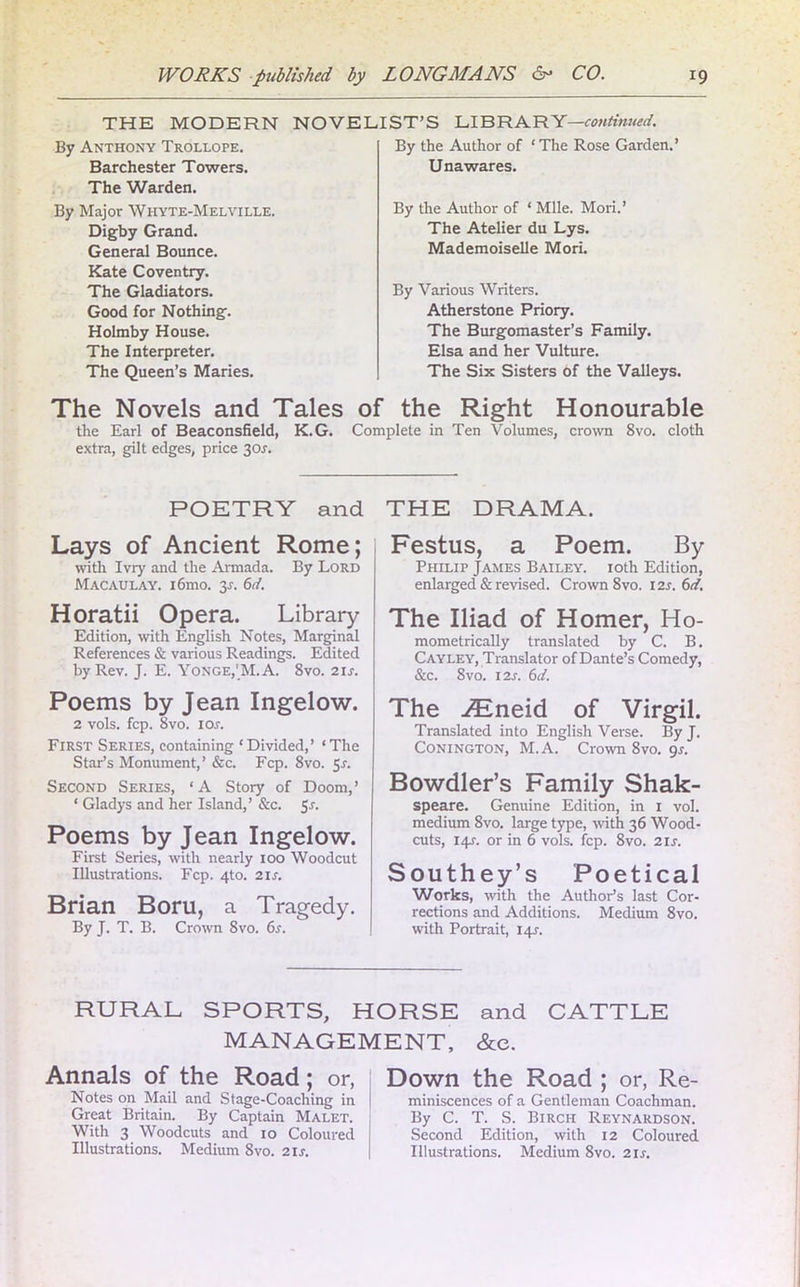 By Anthony Trollope. Barchester Towers. The Warden. By Major Whyte-Melville. Digby Grand. General Bounce. Kate Coventry. The Gladiators. Good for Nothing. Holmby House. The Interpreter. The Queen’s Maries. The Novels and Tales the Earl of Beaconsfield, K.G. extra, gilt edges, price 30J. the Author of ‘The Rose Garden.’ Unawares. By the Author of * Mile. Mori.’ The Atelier du Lys. Mademoiselle Mori. By Various Writers. Atherstone Priory. The Burgomaster’s Family. Elsa and her Vulture. The Six Sisters of the Valleys. of the Right Honourable Complete in Ten Volumes, crown 8vo. cloth THE MODERN NOVELIST’S LIBRARY—continued. By POETRY and Lays of Ancient Rome; with Ivry and the Armada. By Lord Macaulay. i6mo. 3.1. 6d. Horatii Opera. Library Edition, with English Notes, Marginal References & various Readings. Edited by Rev. J. E. YONGE,'M.A. 8vo. 2U-. Poems by Jean Ingelow. 2 vols. fcp. 8vo. 1 or. First Series, containing ‘Divided,’ ‘The Star’s Monument,’ &c. Fcp. 8vo. 5r. Second Series, ‘A Story of Doom,’ ‘ Gladys and her Island,’ &c. 5s- Poems by Jean Ingelow. First Series, with nearly 100 Woodcut Illustrations. Fcp. 4to. 21s. Brian Boru, a Tragedy. By J. T. B. Crown 8vo. 6s. THE DRAMA. Festus, a Poem. By Philip James Bailey. 10th Edition, enlarged & revised. Crown 8vo. 12s. 6d. The Iliad of Homer, Ho- mometrically translated by C. B. Cayley, Translator of Dante’s Comedy, &c. 8vo. 12s. 6d. The iEneid of Virgil. Translated into English Verse. By J. Conington, M. A. Crown 8vo. gs. Bowdler’s Family Shak- speare. Genuine Edition, in 1 vol. medium 8vo. large type, with 36 Wood- cuts, 141-. or in 6 vols. fcp. 8vo. 21 s. Southey’s Poetical Works, with the Author’s last Cor- rections and Additions. Medium 8vo. with Portrait, 14L RURAL SPORTS, HORSE and CATTLE MANAGEMENT, &e. Annals of the Road; or, Notes on Mail and Stage-Coaching in Great Britain. By Captain Malet. With 3 Woodcuts and 10 Coloured Illustrations. Medium 8vo. 2 is. Down the Road ; or, Re- miniscences of a Gentleman Coachman. By C. T. S. Birch Reynardson. Second Edition, with 12 Coloured Illustrations. Medium 8vo. 21 s.