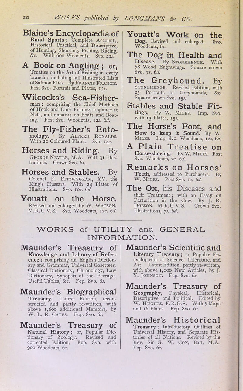Blaine’s Encyclopaedia of Rural Sports; Complete Accounts, Historical, Practical, and Descriptive, of Hunting, Shooting, Fishing, Racing, &c. With 600 Woodcuts. 8vo. 2 is. A Book on Angling ; or, Treatise on the Art of Fishing in every branch ; including full Illustrated Lists ofSalmon Flies. By Francis Francis. Post 8vo. Portrait and Plates, 15.?. Wilcocks’s Sea-Fisher- man : comprising the Chief Methods of Hook and Line Fishing, a glance at Nets, and remarks on Boats and Boat- ing. Post 8vo. Woodcuts, 12s. 6d. The Fly-Fisher’s Ento- mology. By Alfred Ronalds. With 20 Coloured Plates. 8vo. 14s. Horses and Riding. By GeorgeNevile, M.A. With3i Illus- trations. Crown 8vo. 6s. Horses and Stables. By Colonel F. Fitzwygram, XV. the King’s Hussars. With 24 Plates of Illustrations. 8vo. ior. 6d. Youatt on the Horse. Revised and enlarged by W. Watson, M.R.C.V.S. 8vo. Woodcuts, 12s. 6d. Youatt’s Work on the Dog. Revised and enlarged. 8vo. Woodcuts, 6s. The Dog in Health and Disease. By Stonehenge. With 78 Wood Engravings. Square crown 8vo. 7s. 6d. The Greyhound. By Stonehenge. Revised Edition, with 25 Portraits of Greyhounds, &c. Square crown 8vo. 15.L Stables and Stable Fit- tings. By W. Miles. Imp. 8vo. with 13 Plates, 15.?. The Horse’s Foot, and How to keep it Sound. By W. Miles. Imp. Svo. Woodcuts, 12s. 6d. A Plain Treatise on Horse-shoeing. By W. Miles. Post 8vo. Woodcuts, 2s. 6d. Remarks on Horses’ Teeth, addressed to Purchasers. By W. Miles. Post 8vo. ir. 6d. The Ox, his Diseases and their Treatment; with an Essay on Parturition in the Cow. By J. R. Dobson, M.R. C.V.S. Crown 8vo. Illustrations, js. 6d. WORKS of UTILITY and GENERAL INFORMATION. Maunder’s Treasury of Knowledge and Library of Refer- ence ; comprising an English Diction- ary and Grammar, Universal Gazetteer, Classical Dictionary, Chronology, Law Dictionary, Synopsis of the Peerage, Useful Tables, &c. Fcp. Svo. 6s. Maunder’s Biographical Treasury. Latest Edition, recon- structed and partly re-written, with above 1,600 additional Memoirs, by W. L. R. Cates. Fcp. 8vo. 6s. Maunder’s Treasury of Natural History ; or, Popular Dic- tionary of Zoology. Revised and corrected Edition. Fcp. 8vo. with 900 Woodcuts, 6s. Maunder’s Scientific and Literary Treasury; a Popular En- cyclopaedia of Science, Literature, and Art. Latest Edition, partly re-written, with above 1,000 New Articles, by J. Y. Johnson. Fcp. 8vo. 6r. Maunder’s Treasury of Geography, Physical, Historical, Descriptive, and Political. Edited by W. Hughes, F.R.G.S. With 7 Maps and 16 Plates. Fcp. 8vo. 6r. Maunder’s Historical Treasury; Introductory Outlines of Universal Histoiy, and Separate His- tories of all Nations. Revised by the Rev. Sir G. W. Cox, Bart. M.A. Fcp. 8vo. 6s.