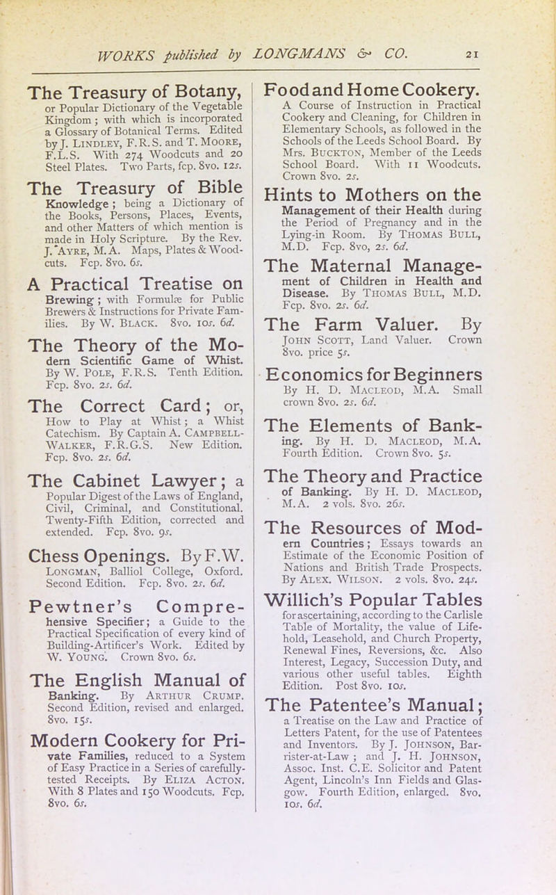 The Treasury of Botany, or Popular Dictionary of the Vegetable Kingdom; with which is incorporated a Glossary of Botanical Terms. Edited by J. Lindley, F.R.S. and T. Moore, F.L.S. With 274 Woodcuts and 20 Steel Plates. Two Parts, fcp. 8vo. 12s. The Treasury of Bible Knowledge ; being a Dictionary of the Books, Persons, Places, Events, and other Matters of which mention is made in Holy Scripture. By the Rev. J. *Ayre, M. A. Maps, Plates & Wood- cuts. Fcp. 8vo. 6s. A Practical Treatise on Brewing ; with Formuke for Public Brewers & Instructions for Private Fam- ilies. By W. Black. 8vo. ior. 6d. The Theory of the Mo- dern Scientific Game of Whist. By W. Pole, F.R.S. Tenth Edition. Fcp. 8vo. 2s. 6d. The Correct Card; or, How to Play at Whist; a Whist Catechism. By Captain A. Campbell- Walker, F.R.G.S. New Edition. Fcp. 8vo. 2s. 6d. The Cabinet Lawyer; a Popular Digest of the Laws of England, Civil, Criminal, and Constitutional. Twenty-Fifth Edition, corrected and extended. Fcp. 8vo. gs. Chess Openings. ByF.W. Longman, Balliol College, Oxford. Second Edition. Fcp. 8vo. 2s. 6d. Pewtner’s Compre- hensive Specifier; a Guide to the Practical Specification of every kind of Building-Artificer’s Work. Edited by W. Young. Crown 8vo. 6s. The English Manual of Banking. By Arthur Crump. Second Edition, revised and enlarged. 8vo. 1 Sr. Modern Cookery for Pri- vate Families, reduced to a System of Easy Practice in a Series of carefully- tested Receipts. By Eliza Acton. With 8 Plates and 150 Woodcuts. Fcp. 8vo. 6s. Food and Home Cookery. A Course of Instruction in Practical Cookery and Cleaning, for Children in Elementary Schools, as followed in the Schools of the Leeds School Board. By Mrs. Buckton, Member of the Leeds School Board. With 11 Woodcuts. Crown 8vo. 2s. Hints to Mothers on the Management of their Health during the Period of Pregnancy and in the Lying-in Room. By Thomas Bull, M.D. Fcp. 8vo, 2s. 6d. The Maternal Manage- ment of Children in Health and Disease. By Thomas Bull, M.D. Fcp. 8vo. 2s. 6d. The Farm Valuer. By John Scott, Land Valuer. Crown 8vo. price 51. Economics for Beginners By H. D. Macleod, M.A. Small crown 8vo. 2s. 6d. The Elements of Bank- ing. By IL. D. Macleod, M.A. Fourth Edition. Crown 8vo. 5-l The Theory and Practice of Banking. By H. D. Macleod, M.A. 2 vols. 8vo. 26s. The Resources of Mod- em Countries; Essays towards an Estimate of the Economic Position of Nations and British Trade Prospects. By Alex. Wilson. 2 vols. 8vo. 24J. Willich’s Popular Tables for ascertaining, according to the Carlisle Table of Mortality, the value of Life- hold, Leasehold, and Church Property, Renewal Fines, Reversions, &c. Also Interest, Legacy, Succession Duty, and various other useful tables. Eighth Edition. Post 8vo. 10s. The Patentee’s Manual; a Treatise on the Law and Practice of Letters Patent, for the use of Patentees and Inventors. By J. Johnson, Bar- rister-at-Law ; and J. IT. Johnson, Assoc. Inst. C.E. Solicitor and Patent Agent, Lincoln’s Inn Fields and Glas- gow. Fourth Edition, enlarged. 8vo. 1 or. 6d.