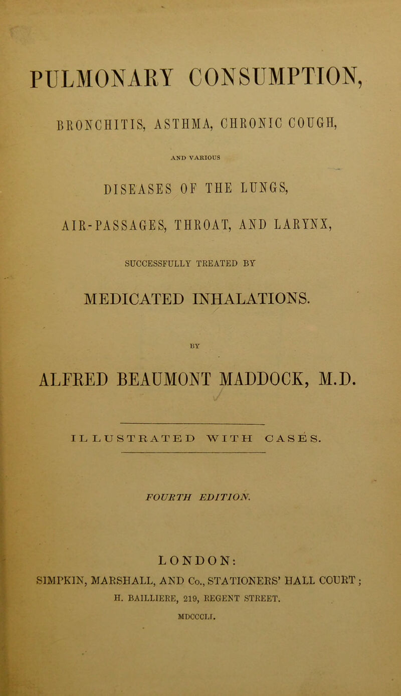 PULMONARY CONSUMPTION, BRONCHITIS, ASTHMA, CHRONIC COUGH, AND VARIOUS DISEASES OF THE LUNGS, AIR-PASSAGES, THROAT, AND LARYNX, SUCCESSFULLY TKEATED BY MEDICATED INHALATIONS. ALFRED BEAUMONT HADDOCK, M.D. ILLUSTRATED WITH CASES. FOURTH EDITION. LONDON: SIMPKIN, MARSHALL, AND Co., STATIONERS’ HALL COURT; H. BAILLIERE, 219, REGENT STREET. MDCCCLf.