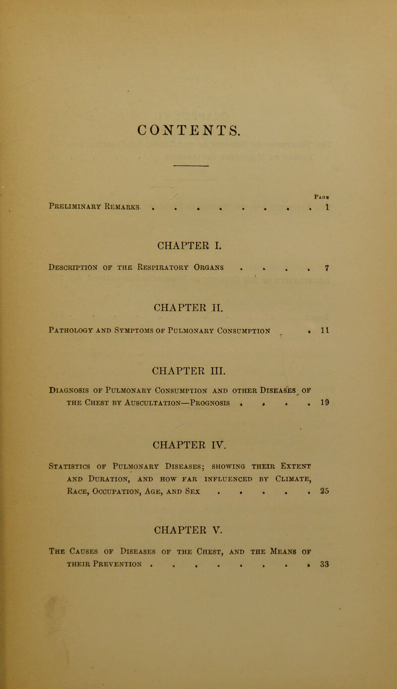 CONTENTS Preliminary Remarks Paok 1 CHAPTER I. Description of the Respiratory Organs .... 7 CHAPTER II. Pathology and Symptoms of Pulmonary Consumption * 11 r CHAPTER III. Diagnosis of Pulmonary Consumption and other Diseases^ of the Chest BY Auscultation—Prognosis . » . .19 CHAPTER IV. Statistics of Pulmonary Diseases; showing their Extent AND Duration, and how far influenced by Climate, Race, Occupation, Age, and Sex ..... 25 CHAPTER V. The Causes of Diseases of the Chest, and the Means of their Prevention 33