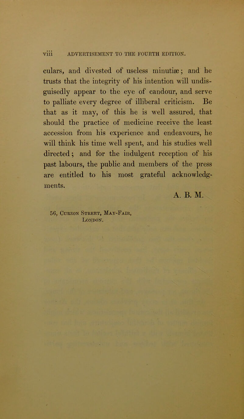 Vlll ADVERTISEMENT TO THE FOURTH EDITION. culars, and divested of useless minutiae; and he trusts that the integrity of his intention will undis- guisedly appear to the eye of candour, and serve to palliate every degree of illiberal criticism. Be that as it may, of this he is well assured, that should the practice of medicine receive the least accession from his experience and endeavours, he will think his time well spent, and his studies well directed; and for the indulgent reception of his past labours, the public and members of the press are entitled to his most grateful acknowledg- ments. A. B. M. 56, CuEZON Street, May-Fair, London.