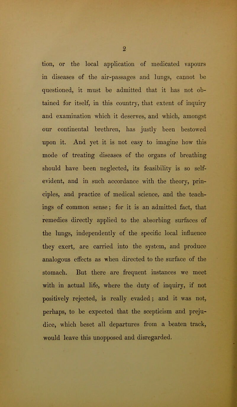 tion, or the local application of medicated vapours in diseases of the air-passages and lungs, cannot be questioned, it must be admitted that it has not ob- tained for itself, in this country, that extent of inquiry and examination which it deserves, and which, amongst our continental brethren, has justly been bestowed upon it. And yet it is not easy to imagine how this mode of treating diseases of the organs of breathing should have been neglected, its feasibility is so self- evident, and in such accordance with the theory, prin- ciples, and practice of medical science, and the teach- ings of common sense; for it is an admitted fact, that remedies directly applied to the absorbing surfaces of the lungs, independently of the specific local influence they exert, are carried into the system, and produce analogous effects as when directed to the surface of the stomach. But there are frequent instances we meet with in actual life, where the duty of inquiry, if not positively rejected, is really evaded; and it was not, perhaps, to be expected that the scepticism and preju- dice, which beset all departures from a beaten track, would leave this unopposed and disregarded.