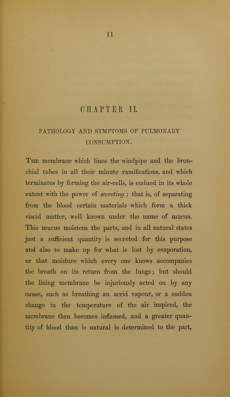 CHAPTER II. PATHOLOGY AND SYMPTOMS OF PULMONAKY CONSUMPTION. The membrane which lines the windpipe and the bron- chial tubes in all their minute ramifications, and which terminates by forming the air-cells, is endued in its whole extent with the power of secreting ; that is, of separating from the blood certain materials which form a thick viscid matter, well known under the name of mucus. This mucus moistens the parts, and in all natural states just a sufficient quantity is secreted for this purpose / and also to make up for what is lost by evaporation, or that moisture which every one knows accompanies the breath on its return from the lungs; but should the lining membrane be injuriously acted on by any cause, such as breathing an acrid vapour, or a sudden change in the temperature of the air inspired, the membrane then becomes inflamed, and a greater quan- tity of blood than is natural is determined to the part.