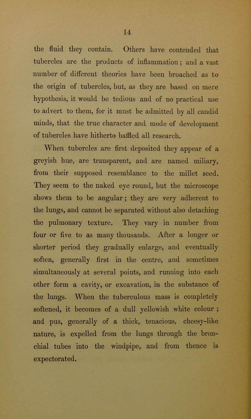 the fluid they contain. Others have contended that tubercles are the products of inflammation; and a vast number of different theories have been broached as to the origin of tubercles, but, as they are based on mere hypothesis, it would be tedious and of no practical use to advert to them, for it must be admitted by all candid minds, that the true character and mode of development of tubercles have hitherto baffled all research. When tubercles are first deposited they appear of a greyish hue, are transparent, and are named miliary, from their supposed resemblance to the millet seed. They seem to the naked eye round, but the microscope shows them to be angular; they are very adherent to the lungs, and cannot be separated without also detaching the pulmonary texture. They vary in number from four or five to as many thousands. After a longer or shorter period they gradually enlarge, and eventually soften, generally first in the centre, and sometimes simultaneously at several points, and running into each other form a cavity, or excavation, in the substance of the lungs. When the tuberculous mass is completely softened, it becomes of a dull yellowish white colour ; and pus, generally of a thick, tenacious, cheesy-like nature, is expelled from the lungs through the bron- chial tubes into the windpipe, and from thence is expectorated.