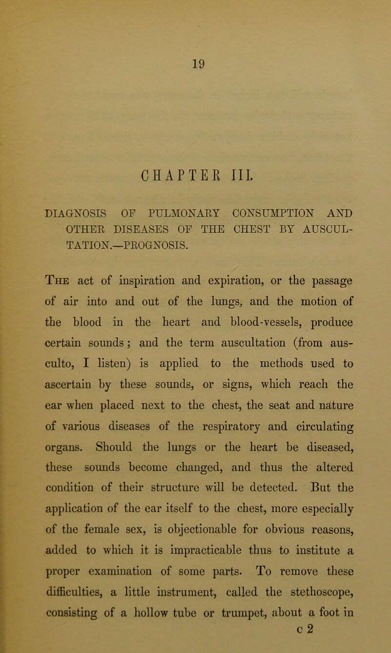 CHAPTER III. DIAGNOSIS OF PULMONAET CONSUMPTION AND OTHEK DISEASES OF THE CHEST BY AUSCUL- TATION.—PKOGNOSIS. The act of inspiration and expiration, or the passage of air into and out of the lungs, and the motion of the blood in the heart and blood-vessels, produce certain sounds; and the term auscultation (from aus- culto, I listen) is applied to the methods used to ascertain by these sounds, or signs, which reach the ear when placed next to the chest, the seat and ndture of various diseases of the respiratory and circulating organs. Should the lungs or the heart be diseased, these sounds become changed, and thus the altered condition of their structure will be detected. But the application of the ear itself to the chest, more especially of the female sex, is objectionable for obvious reasons, added to which it is impracticable thus to institute a proper examination of some parts. To remove these difficulties, a little instrument, called the stethoscope, consisting of a hollow tube or trumpet, about a foot in c 2