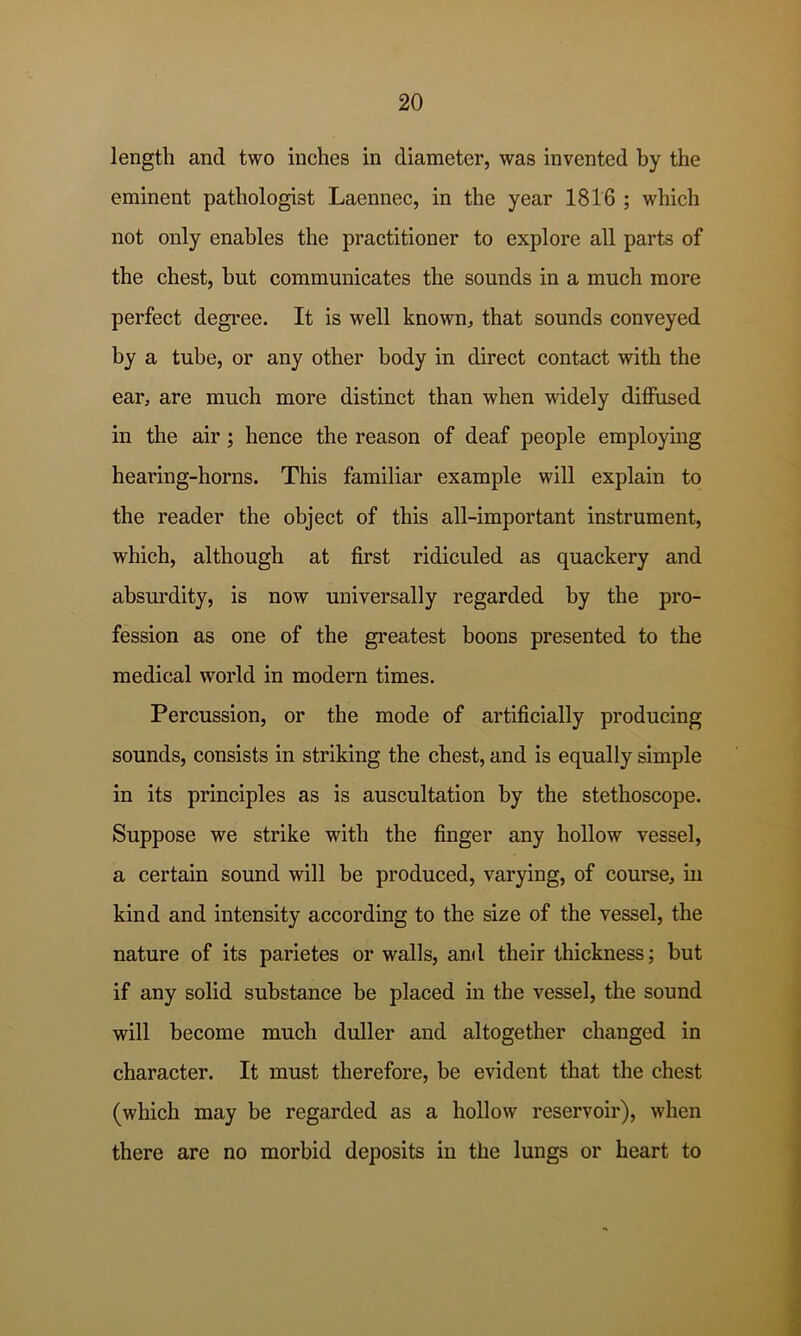 length and two inches in diameter, was invented by the eminent pathologist Laennec, in the year 1816 ; which not only enables the practitioner to explore all parts of the chest, hut communicates the sounds in a much more perfect degree. It is well known, that sounds conveyed by a tube, or any other body in direct contact with the ear, are much more distinct than when widely diffused in the air; hence the reason of deaf people employing hearing-horns. This familiar example will explain to the reader the object of this all-important instrument, which, although at first ridiculed as quackery and absurdity, is now universally regarded by the pro- fession as one of the greatest boons presented to the medical world in modern times. Percussion, or the mode of artificially producing sounds, consists in striking the chest, and is equally simple in its principles as is auscultation by the stethoscope. Suppose we strike with the finger any hollow vessel, a certain sound will be produced, varying, of course, iu kind and intensity according to the size of the vessel, the nature of its parietes or walls, and their thickness; but if any solid substance be placed in the vessel, the sound will become much duller and altogether changed in character. It must therefore, be evident that the chest (which may be regarded as a hollow reservoir), when there are no morbid deposits in the lungs or heart to