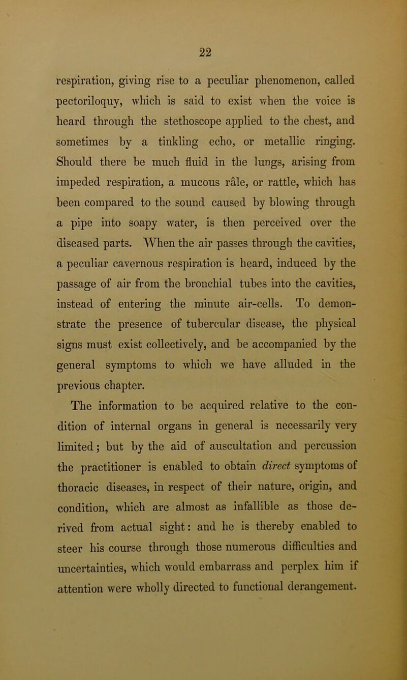 respiration, giving rise to a peculiar phenomenon, called pectoriloquy, which is said to exist when the voice is heard through the stethoscope applied to the chest, and sometimes by a tinkling echo, or metallic ringing. Should there be much fluid in the lungs, arising from impeded respiration, a mucous rale, or rattle, which has been compared to the sound caused by blowing through a pipe into soapy water, is then perceived over the diseased parts. When the air passes through the cavities, a peculiar cavernous respiration is heard, induced by the passage of air from the bronchial tubes into the cavities, instead of entering the minute air-cells. To demon- strate the presence of tubercular disease, the physical signs must exist collectively, and be accompanied by the general symptoms to which we have alluded in the previous chapter. The information to he acquired relative to the con- dition of internal organs in general is necessarily very limited; but by the aid of auscultation and percussion the practitioner is enabled to obtain direct symptoms of thoracic diseases, in respect of their nature, origin, and condition, which are almost as infallible as those de- rived from actual sight: and he is thereby enabled to steer his course through those numerous dilficulties and uncertainties, which would embarrass and perplex him if attention were wholly directed to functional derangement.