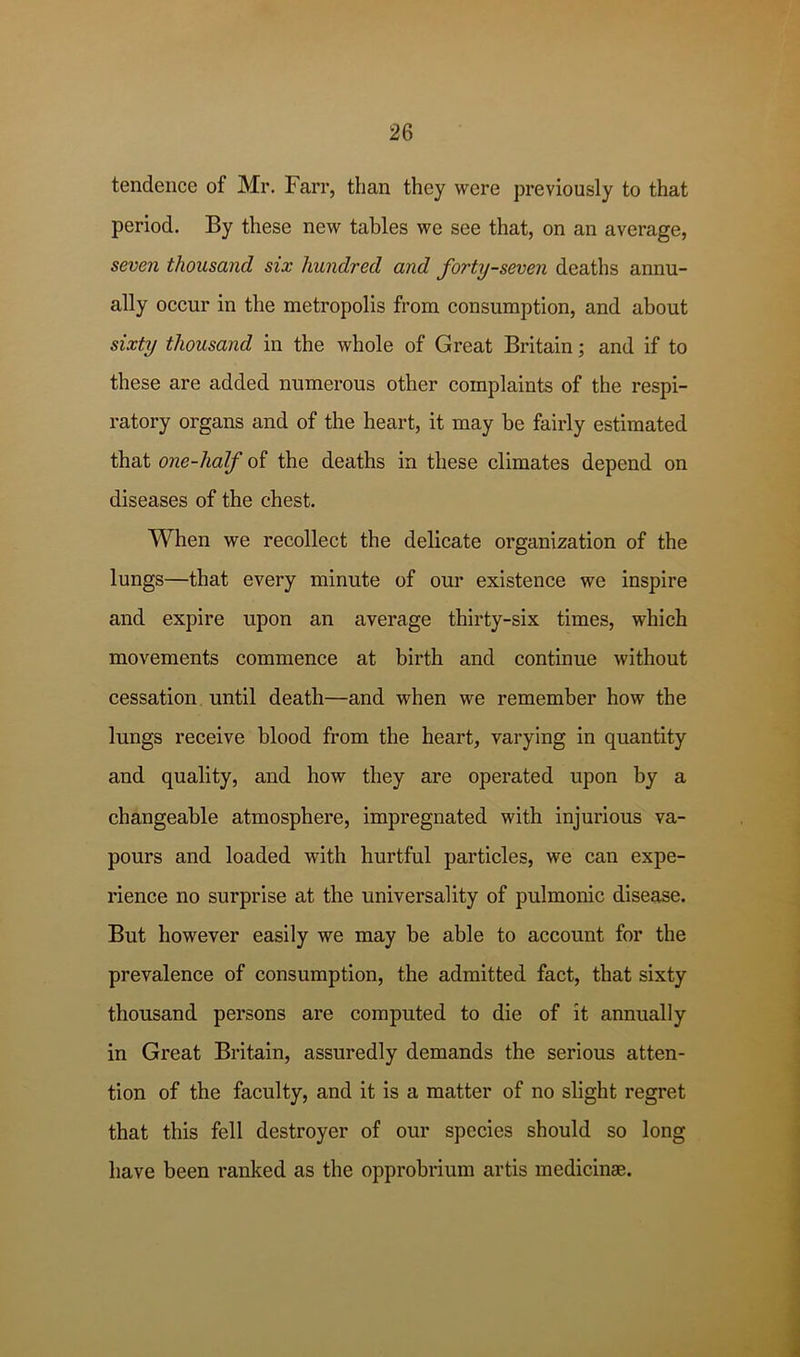 tendeiice of Mr. Farr, than they were previously to that period. By these new tables we see that, on an average, seven thousand six hundred and forty-seven deaths annu- ally occur in the metropolis from consumption, and about sixty thousand in the whole of Great Britain; and if to these are added numerous other complaints of the respi- ratory organs and of the heart, it may be fairly estimated that one-half of the deaths in these climates depend on diseases of the chest. When we recollect the delicate organization of the lungs—that every minute of our existence we inspire and expire upon an average thirty-six times, which movements commence at birth and continue without cessation until death—and when we remember how the lungs receive blood from the heart, varying in quantity and quality, and how they are operated upon by a changeable atmosphere, impregnated with injurious va- pours and loaded with hurtful particles, we can expe- rience no surprise at the universality of pulmonic disease. But however easily we may be able to account for the prevalence of consumption, the admitted fact, that sixty thousand persons are computed to die of it annually in Great Britain, assuredly demands the serious atten- tion of the faculty, and it is a matter of no slight regret that this fell destroyer of our species should so long have been ranked as the opprobrium artis medicinae.