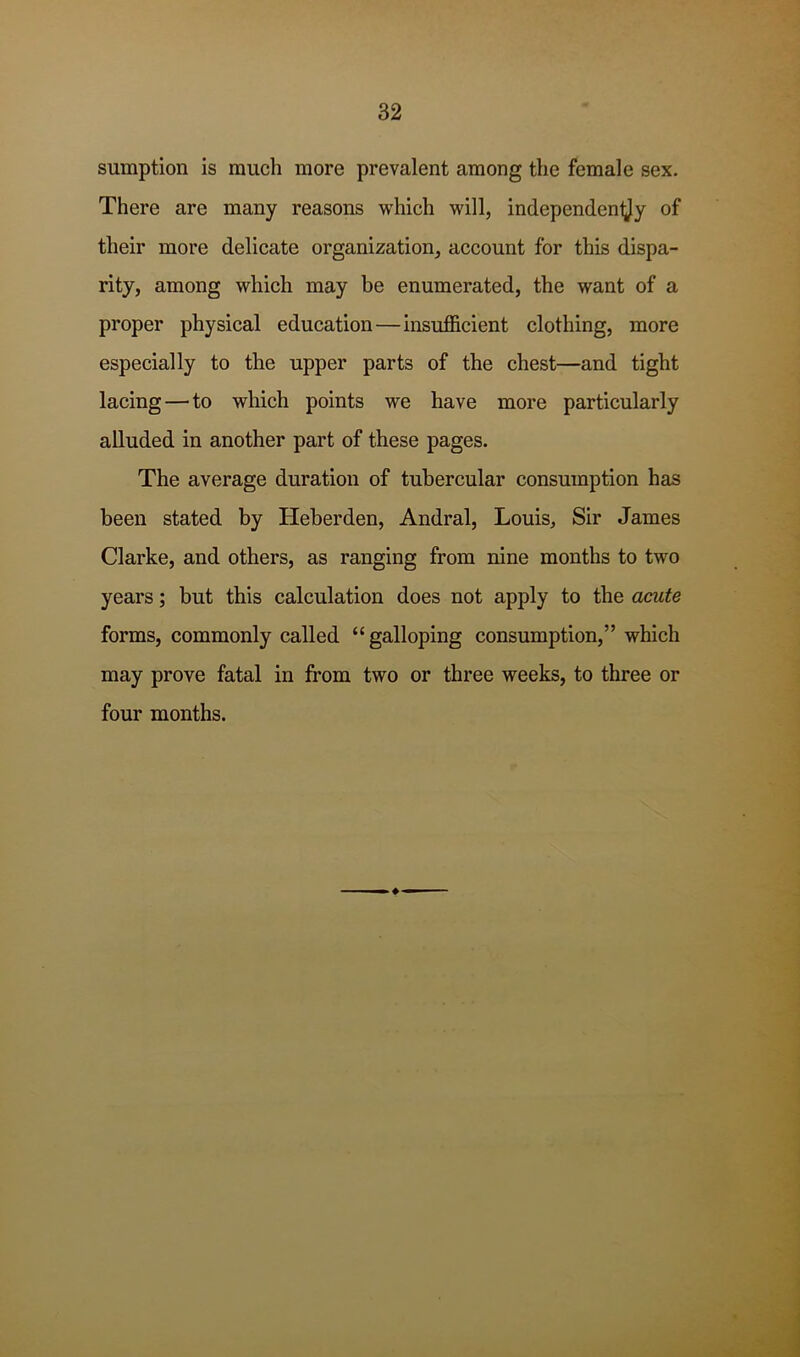 sumption is much more prevalent among the female sex. There are many reasons which will, independentjy of their more delicate organization, account for this dispa- rity, among which may be enumerated, the want of a proper physical education—insufficient clothing, more especially to the upper parts of the chest—and tight lacing—to which points we have more particularly alluded in another part of these pages. The average duration of tubercular consumption heis been stated by Heberden, Andral, Louis, Sir James Clarke, and others, as ranging from nine months to two years; but this calculation does not apply to the acute forms, commonly called “ galloping consumption,” which may prove fatal in from two or three weeks, to three or four months.