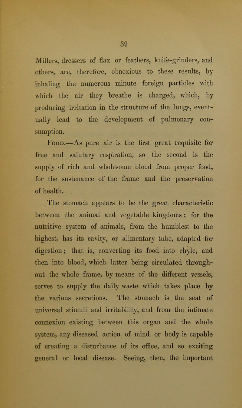 Millei’s, dressers of flax or feathers, knife-grinders, and others, are, therefore, obnoxious to these results, by inhaling the numerous minute foreign particles with which the air they breathe is charged, which, by producing irritation in the structure of the lungs, event- ually lead to the development of pulmonary con- sumption. Food.—As pure air is the first great requisite for free and salutary respiration, so the second is the supply of rich and wholesome blood from proper food, for the sustenance of the frame and the preservation of health. . The stomach appears to be the great characteristic between the animal and vegetable kingdoms ; for the nutritive system of animals, from the humblest to the highest, has its cavity, or alimentary tube, adapted for digestion; that is, converting its food into chyle, and then into blood, which latter being circulated through- out the whole frame, by means of the different vessels, serves to supply the daily waste which takes place by the various secretions. The stomach is the seat of universal stimuli and irritability, and from the intimate connexion existing between this organ and the whole system, any diseased action of mind or body is capable of creating a disturbance of its office, and so exciting general or local disease. Seeing, then, the important