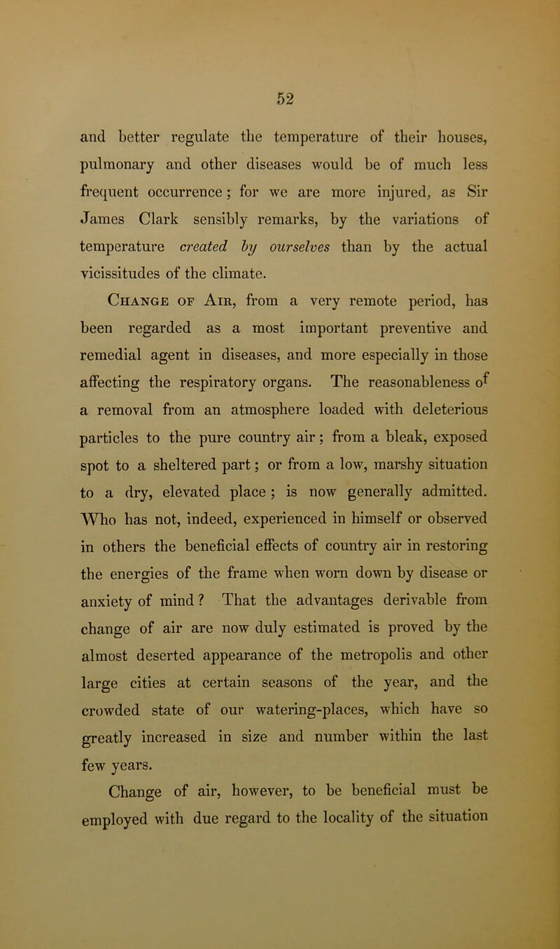 and better regulate the temperature of their houses, pulmonary and other diseases would he of much less frequent occurrence; for we are more injured, as Sir James Clark sensibly remarks, by the variations of temperature created hy ourselves than by the actual vicissitudes of the climate. Change of Air, from a very remote period, has been regarded as a most important preventive and remedial agent in diseases, and more especially in those affecting the respiratory organs. The reasonableness o^ a removal from an atmosphere loaded with deleterious particles to the pure country air; from a bleak, exposed spot to a sheltered part; or from a low, marshy situation to a dry, elevated place; is now generally admitted. Who has not, indeed, experienced in himself or observed in others the beneficial effects of country air in restoring the energies of the frame when worn down by disease or anxiety of mind? That the advantages derivable from change of air are now duly estimated is proved by the almost deserted appearance of the metropolis and other large cities at certain seasons of the year, and the crowded state of our watering-places, which have so greatly increased in size and number within the last few years. Change of air, however, to be beneficial must be employed with due regard to the locality of the situation