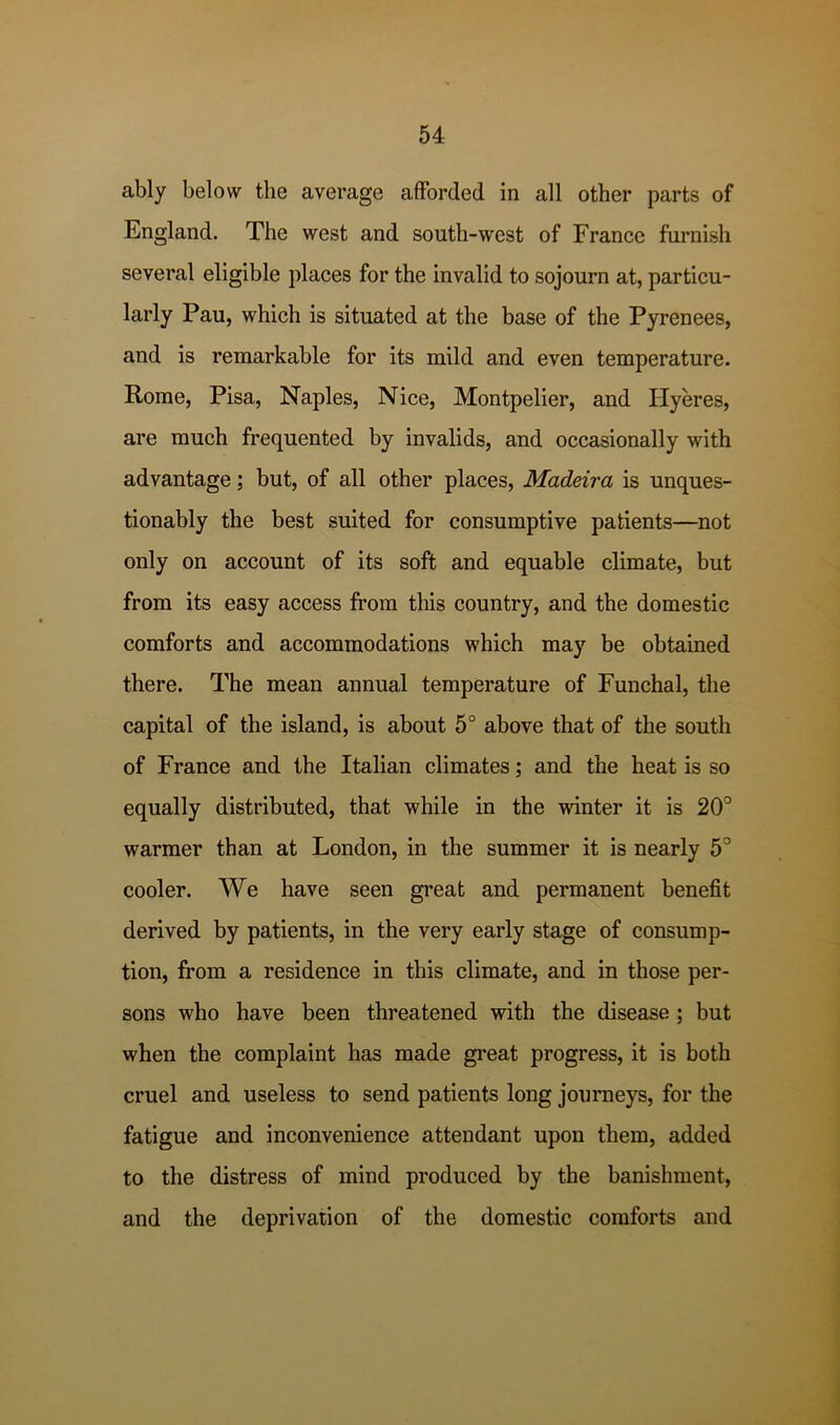 ably below the average afforded in all other parts of England. The west and south-west of France furnish several eligible places for the invalid to sojourn at, particu- larly Pau, which is situated at the base of the Pyrenees, and is remarkable for its mild and even temperature. Rome, Pisa, Naples, Nice, Montpelier, and Ilyeres, are much frequented by invalids, and occasionally with advantage; but, of all other places, Madeira is unques- tionably the best suited for consumptive patients—not only on account of its soft and equable climate, but from its easy access from this country, and the domestic comforts and accommodations which may he obtained there. The mean annual temperature of Funchal, the capital of the island, is about 5° above that of the south of France and the Italian climates; and the heat is so equally distributed, that while in the winter it is 20'^ warmer than at London, in the summer it is nearly 5° cooler. We have seen great and permanent benefit derived by patients, in the very early stage of consump- tion, from a residence in this climate, and in those per- sons who have been threatened with the disease ; but when the complaint has made great progress, it is both cruel and useless to send patients long journeys, for the fatigue and inconvenience attendant upon them, added to the distress of mind produced by the banishment, and the deprivation of the domestic comforts and