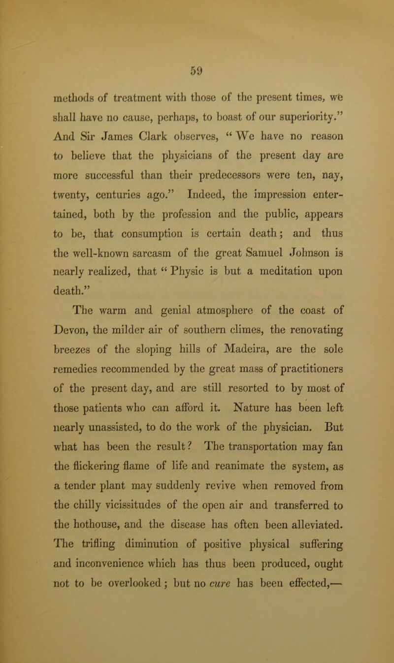 methods of treatment with those of the present times, we shall have no cause, j)erhaps, to boast of our superiority.” And Sir James Clark observes, “ We have no reason to believe that the physicians of the present day are more successful than their predecessors were ten, nay, twenty, centuries ago,” Indeed, the impression enter- tained, both by the profession and the public, appears to be, that consumption is certain death; and thus the well-known sarcasm of the great Samuel Johnson is nearly realized, that “ Physic is but a meditation upon death.” The warm and genial atmosphere of the coast of Devon, the milder air of southern climes, the renovating breezes of the sloping hills of Madeira, are the sole remedies recommended by the great mass of practitioners of the present day, and are still resorted to by most of / those patients who can afford it. Nature has been left nearly unassisted, to do the work of the physician. But what has been the result ? The transportation may fan the flickering flame of life and reanimate the system, as a tender plant may suddenly revive when removed from the chilly vicissitudes of the open air and transferred to the hothouse, and the disease has often been alleviated. Tlie trifling diminution of positive physical suffering and inconvenience which has thus been produced, ought not to be overlooked; but no cure has been effected,—