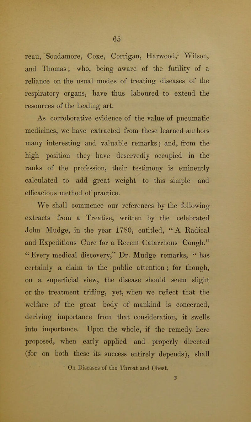 reau, Scudamore, Coxe, Corrigan, Harwood,* Wilson, and Thomas; who, being aware of the futility of a reliance on the usual modes of treating diseases of the respiratory organs, have thus laboured to extend the resources of the healing art. As corroborative evidence of the value of pneumatic medicines, we have extracted from these learned authors many interesting and valuable remarks; and, from the high position they have deservedly occupied in the ranks of the profession, their testimony is eminently calculated to add great weight to this simple and efficacious method of practice. We shall commence our references by the following extracts from a Treatise, written by the celebrated John Mudge, in the year 1780, entitled, “A Radical and Expeditious Cure for a Recent Catarrhous Cough.” “ Every medical discovery,” Dr. Mudge remarks, has certainly a claim to the public attention ; for though, on a superficial view, the disease should seem slight or the treatment trifling, yet, when we reflect that the welfare of the great body of mankind is concerned, deriving importance from that consideration, it swells into importance. Upon the whole, if the remedy here proposed, when early applied and properly directed (for on both these its success entirely depends), shall ‘ On Diseases of the Throat and Chest. F