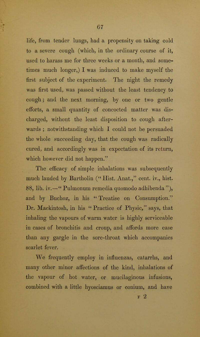 life, from tender lungs, had a propensity on taking cold to a severe cough (which, in the ordinary course of it, used to harass me for three weeks or a month, and some- times much longer,) I was induced to make myself the first subject of the experiment. The night the remedy was first used, was passed without the least tendency to cough; and the next morning, by one or two gentle efforts, a small quantity of concocted matter was dis- charged, without the least disposition to cough after- wards ; notwithstanding which I could not be persuaded the whole succeeding day, that the cough was radically cured, and accordingly was in expectation of its return, which however did not happen.” The efficacy of simple inhalations was subsequently much lauded by Bartholin (“ Hist. Anat.,” cent, iv., hist. 88, lib. iv.—“ Pulmonum remedia quomodo adhibenda ”), and by Buchoz, in his “ Treatise on Consumption.” / Dr. Mackintosh, in his “ Practice of Physic,” says, that inhaling the vapours of warm water is highly serviceable in cases of bronchitis and croup, and affords more ease than any gargle in the sore-throat which accompanies scarlet fever. We frequently employ in influenzas, catarrhs, and many other minor affections of the kind, inhalations of the vapour of hot water, or mucilaginous infusions, combined with a little hyosciamus or conium, and have F 2