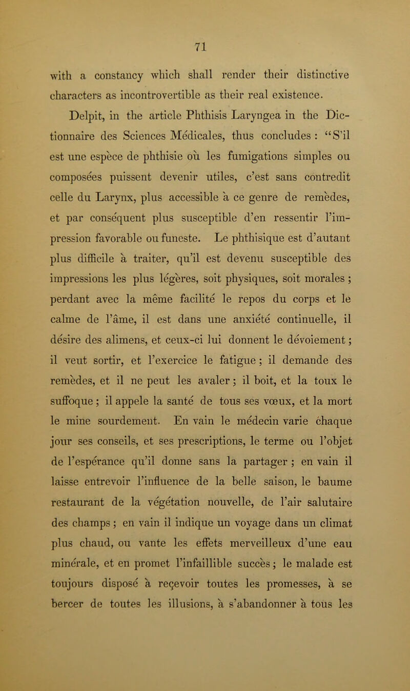 with a constancy which shall render their distinctive characters as incontrovertible as their real existence. Delpit, in the article Phthisis Laryngea in the Dic- tionnaire des Sciences Medicales, thus concludes : “S’il est une espece de phthisie ou les fumigations simples ou composees puissent devenir utiles, c’est sans contredit celle du Larynx, plus accessible a ce genre de remedes, et par consequent plus susceptible d’en ressentir I’im- pression favorable ou funeste. Le phthisique est d’autant plus difficile a trailer, qu’il est devenu susceptible des impressions les plus legeres, soit physiques, soit morales ; perdant avec la meme facilite le repos du corps et le calme de Tame, il est dans une anxiete continuelle, il desire des alimens, et ceux-ci lui donnent le devoiement; il veut sortir, et I’exercice le fatigue ; il demande des remedes, et il ne peut les avaler; il boit, et la toux le suflfoque ; il appele la sante de tous ses voeux, et la mort le mine sourdement. En vain le medecin varie chaque jour ses conseils, et ses prescriptions, le terme ou I’objet de I’esperance qu’il donne sans la partager ; en vain il laisse entrevoir I’influence de la belle saison, le baume restaurant de la vegetation nouvelle, de I’air salutaire des champs; en vain il indique un voyage dans un climat plus chaud, ou vante les effets merveilleux d’une eau minerale, et en promet I’infaillible succes; le malade est toujours dispose a reqevoir toutes les promesses, a se bercer de toutes les illusions, a s’abandonner a tous les