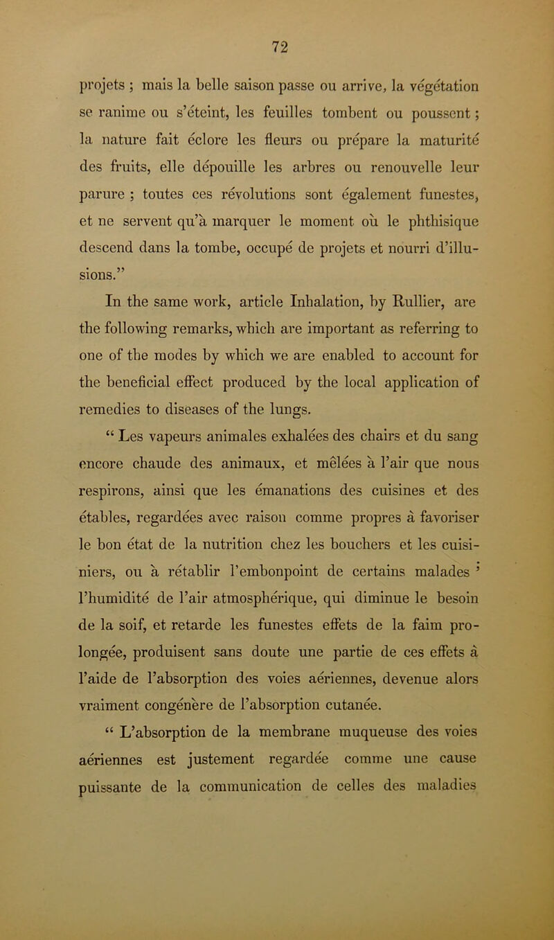 projets ; mais la belle saison passe ou arrive, la vegetation se ranime ou s’eteint, les feuilles tombent ou poussent; la nature fait eclore les fleurs ou prepare la maturite des fruits, elle depouille les arbres ou renouvelle leur parure ; toutes ces revolutions sont egalement funestes, et ne servent qu’a inarquer le moment ou le plithisique descend dans la tombe, occupe de projets et nourri d’illu- sions.” In the same work, article Inhalation, hy Rullier, are the following remarks, which are important as referring to one of the modes by which we are enabled to account for the beneficial efifect produced by the local application of remedies to diseases of the lungs. “ Les vapeurs animales exhalees des chairs et du sang encore chaude des animaux, et melees a Fair que nous respirons, ainsi que les emanations des cuisines et des etables, regardees avec raison comme propres a favoriser le hon etat de la nutrition chez les bouchers et les cuisi- niers, ou a retablir I’embonpoint de certains malades ’ I’humidite de Fair atmospherique, qui diminue le besoin de la soif, et retarde les funestes effets de la faim pro- longee, produisent sans doute une partie de ces effets a Faide de Fabsorption des voies aeriennes, de venue alors vraiment congenere de Fabsorption cutanee. “ L’absorption de la membrane muqueuse des voies aeriennes est justement regardee comme une cause puissante de la communication de celles des maladies