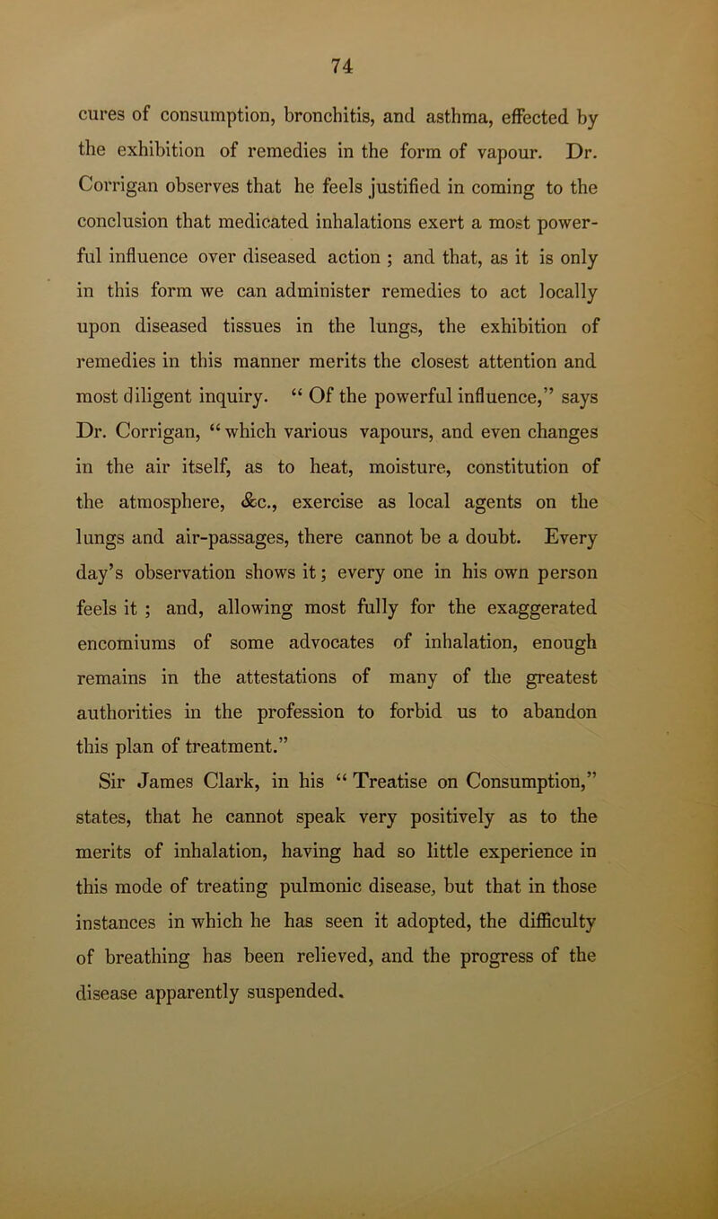 cures of consumption, bronchitis, and asthma, effected by the exhibition of remedies in the form of vapour. Dr. Corrigan observes that he feels justified in coming to the conclusion that medicated inhalations exert a most power- ful influence over diseased action ; and that, as it is only in this form we can administer remedies to act locally upon diseased tissues in the lungs, the exhibition of remedies in this manner merits the closest attention and most diligent inquiry. “ Of the powerful influence,” says Dr. Corrigan, “which various vapours, and even changes in the air itself, as to heat, moisture, constitution of the atmosphere, &c., exercise as local agents on the lungs and air-passages, there cannot be a doubt. Every day’s observation shows it; every one in his own person feels it ; and, allowing most fully for the exaggerated encomiums of some advocates of inhalation, enough remains in the attestations of many of the greatest authorities in the profession to forbid us to abandon this plan of treatment.” Sir James Clark, in his “ Treatise on Consumption,” states, that he cannot speak very positively as to the merits of inhalation, having had so little experience in this mode of treating pulmonic disease, but that in those instances in which he has seen it adopted, the difficulty of breathing has been relieved, and the progress of the disease apparently suspended.